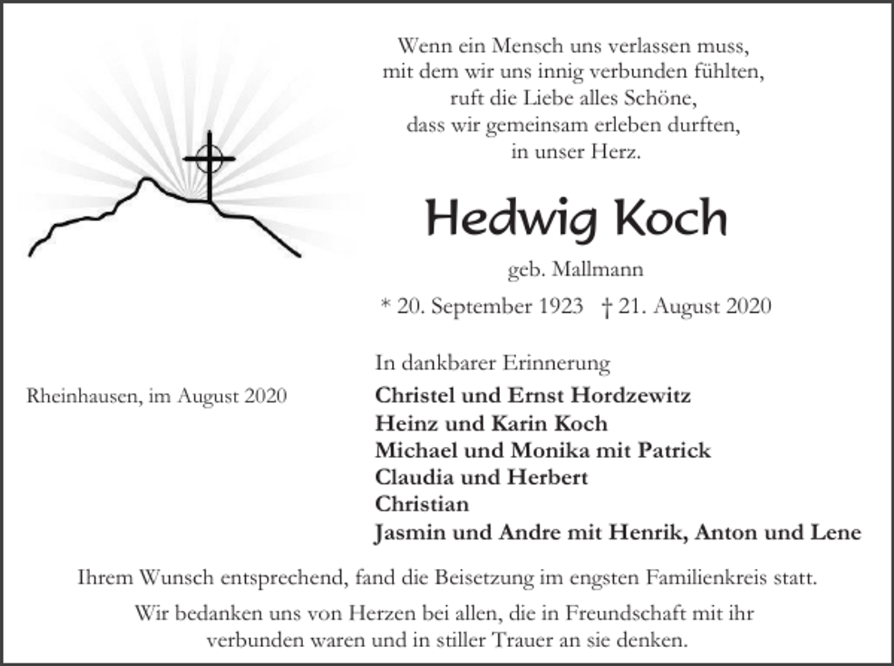 <p>Wenn ein Mensch uns verlassen muss,<br />mit dem wir uns innig verbunden fühlten,<br />ruft die Liebe alles Schöne,<br />dass wir gemeinsam erleben durften,<br />in unser Herz.</p><p>Hedwig Koch<br />geb. Mallmann</p><p>* 20. September 1923 † 21. August 2020</p><p>Rheinhausen, im August 2020</p><p>In dankbarer Erinnerung<br />Christel und Ernst Hordzewitz<br />Heinz und Karin Koch<br />Michael und Monika mit Patrick<br />Claudia und Herbert<br />Christian<br />Jasmin und Andre mit Henrik, Anton und Lene</p><p>Ihrem Wunsch entsprechend, fand die Beisetzung im engsten Familienkreis statt.<br />Wir bedanken uns von Herzen bei allen, die in Freundschaft mit ihr<br />verbunden waren und in stiller Trauer an sie denken.</p>