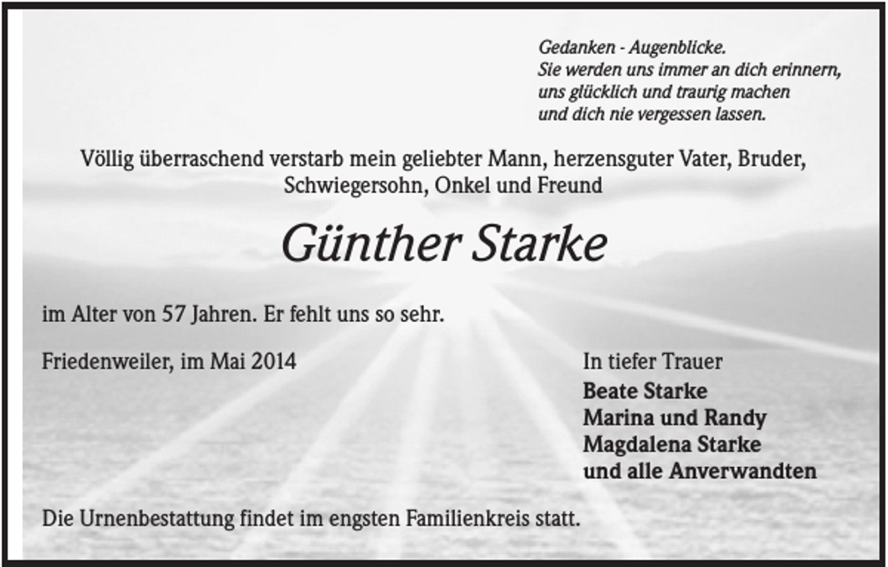 <p>Gedanken - Augenblicke.<br />Sie werden uns immer an dich erinnern,<br />uns glücklich und traurig machen<br />und dich nie vergessen lassen.</p><p>Völlig überraschend verstarb mein geliebter Mann, herzensguter Vater, Bruder,<br />Schwiegersohn, Onkel und Freund</p><p>Günther Starke<br />im Alter von 57 Jahren. Er fehlt uns so sehr.<br />Friedenweiler, im Mai 2014</p><p>Die Urnenbestattung findet im engsten Familienkreis statt.</p><p>In tiefer Trauer<br />Beate Starke<br />Marina und Randy<br />Magdalena Starke<br />und alle Anverwandten</p>