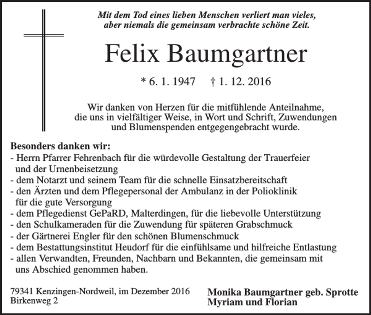 <p>Mit dem Tod eines lieben Menschen verliert man vieles,<br />aber niemals die gemeinsam verbrachte schöne Zeit.</p><p>Felix Baumgartner<br />* 6. 1. 1947</p><p>† 1. 12. 2016</p><p>Wir danken von Herzen für die mitfühlende Anteilnahme,<br />die uns in vielfältiger Weise, in Wort und Schrift, Zuwendungen<br />und Blumenspenden entgegengebracht wurde.<br />Besonders danken wir:<br />- Herrn Pfarrer Fehrenbach für die würdevolle Gestaltung der Trauerfeier<br />und der Urnenbeisetzung<br />- dem Notarzt und seinem Team für die schnelle Einsatzbereitschaft<br />- den Ärzten und dem Pflegepersonal der Ambulanz in der Polioklinik<br />für die gute Versorgung<br />- dem Pflegedienst GePaRD, Malterdingen, für die liebevolle Unterstützung<br />- den Schulkameraden für die Zuwendung für späteren Grabschmuck<br />- der Gärtnerei Engler für den schönen Blumenschmuck<br />- dem Bestattungsinstitut Heudorf für die einfühlsame und hilfreiche Entlastung<br />- allen Verwandten, Freunden, Nachbarn und Bekannten, die gemeinsam mit<br />uns Abschied genommen haben.<br />79341 Kenzingen-Nordweil, im Dezember 2016<br />Birkenweg 2</p><p>Monika Baumgartner geb. Sprotte<br />Myriam und Florian</p>