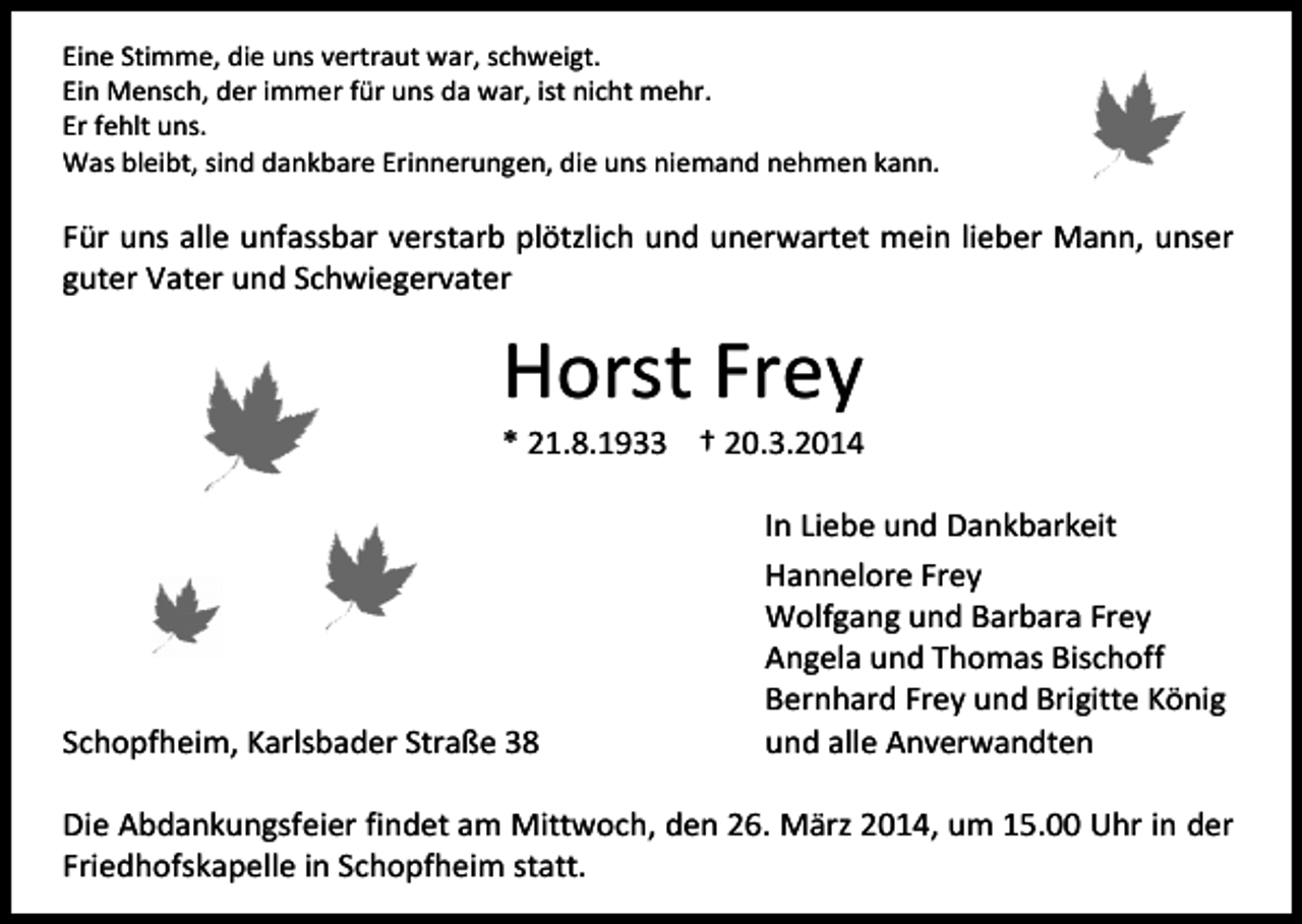 <p>Eine Stimme, die uns vertraut war, schweigt.<br />Ein Mensch, der immer für uns da war, ist nicht mehr.<br />Er fehlt uns.<br />Was bleibt, sind dankbare Erinnerungen, die uns niemand nehmen kann.</p><p>Für uns alle unfassbar verstarb plötzlich und unerwartet mein lieber Mann, unser<br />guter Vater und Schwiegervater</p><p>Horst Frey</p><p>* 21.8.1933 † 20.3.2014</p><p>Schopfheim, Karlsbader Straße 38</p><p>In Liebe und Dankbarkeit<br />Hannelore Frey<br />Wolfgang und Barbara Frey<br />Angela und Thomas Bischoff<br />Bernhard Frey und Brigitte König<br />und alle Anverwandten</p><p>Die Abdankungsfeier findet am Mittwoch, den 26. März 2014, um 15.00 Uhr in der<br />Friedhofskapelle in Schopfheim statt.</p>