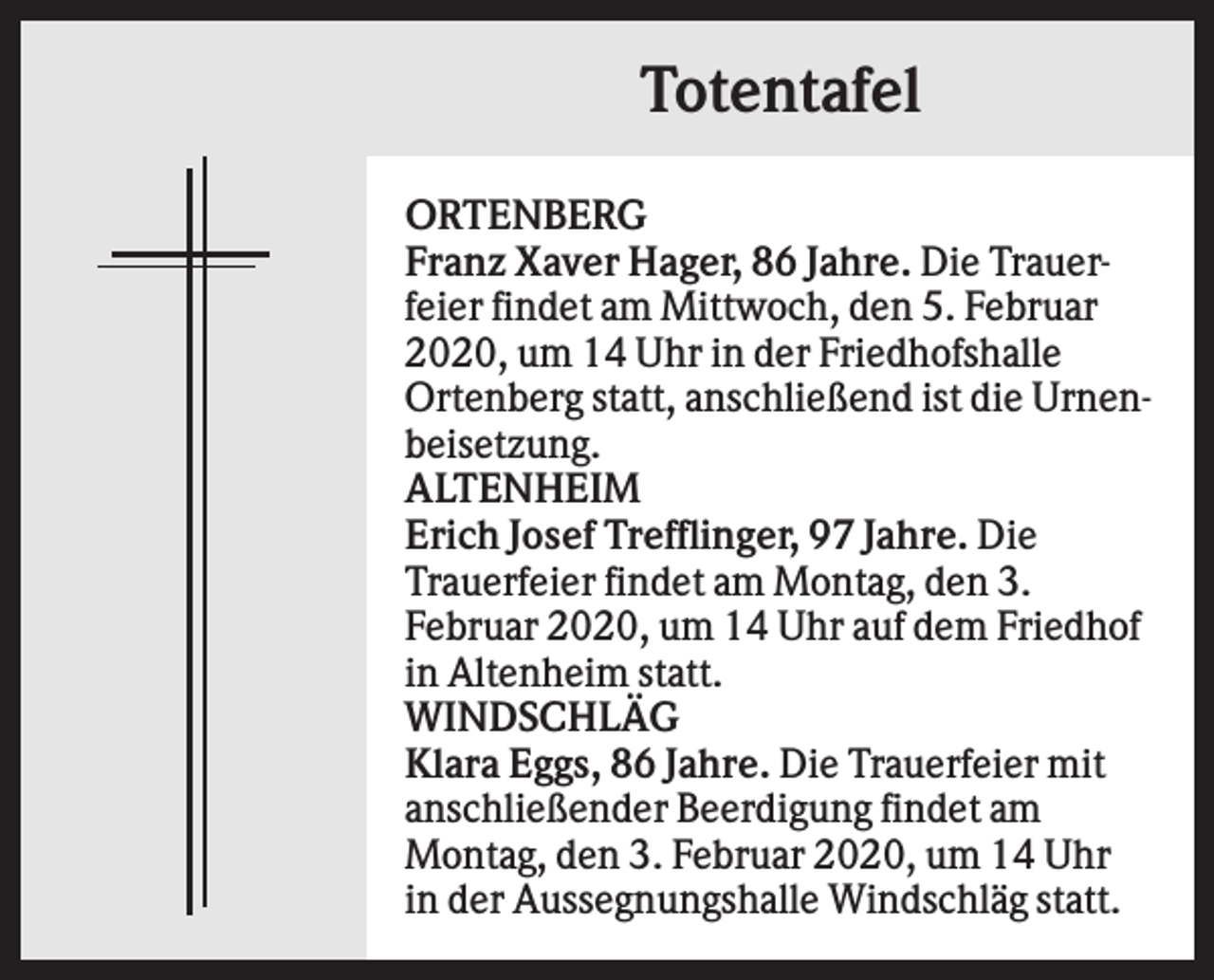 <p>Totentafel<br />ORTENBERG<br />Franz Xaver Hager, 86 Jahre. Die Trauerfeier findet am Mittwoch, den 5. Februar<br />2020, um 14 Uhr in der Friedhofshalle<br />Ortenberg statt, anschließend ist die Urnenbeisetzung.<br />ALTENHEIM<br />Erich Josef Trefflinger, 97 Jahre. Die<br />Trauerfeier findet am Montag, den 3.<br />Februar 2020, um 14 Uhr auf dem Friedhof<br />in Altenheim statt.<br />WINDSCHLÄG<br />Klara Eggs, 86 Jahre. Die Trauerfeier mit<br />anschließender Beerdigung findet am<br />Montag, den 3. Februar 2020, um 14 Uhr<br />in der Aussegnungshalle Windschläg statt.</p>