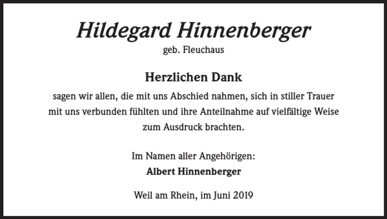 <p>Hildegard Hinnenberger<br />geb. Fleuchaus</p><p>Herzlichen Dank<br />sagen wir allen, die mit uns Abschied nahmen, sich in stiller Trauer<br />mit uns verbunden fühlten und ihre Anteilnahme auf vielfältige Weise<br />zum Ausdruck brachten.<br />Im Namen aller Angehörigen:<br />Albert Hinnenberger<br />Weil am Rhein, im Juni 2019</p>