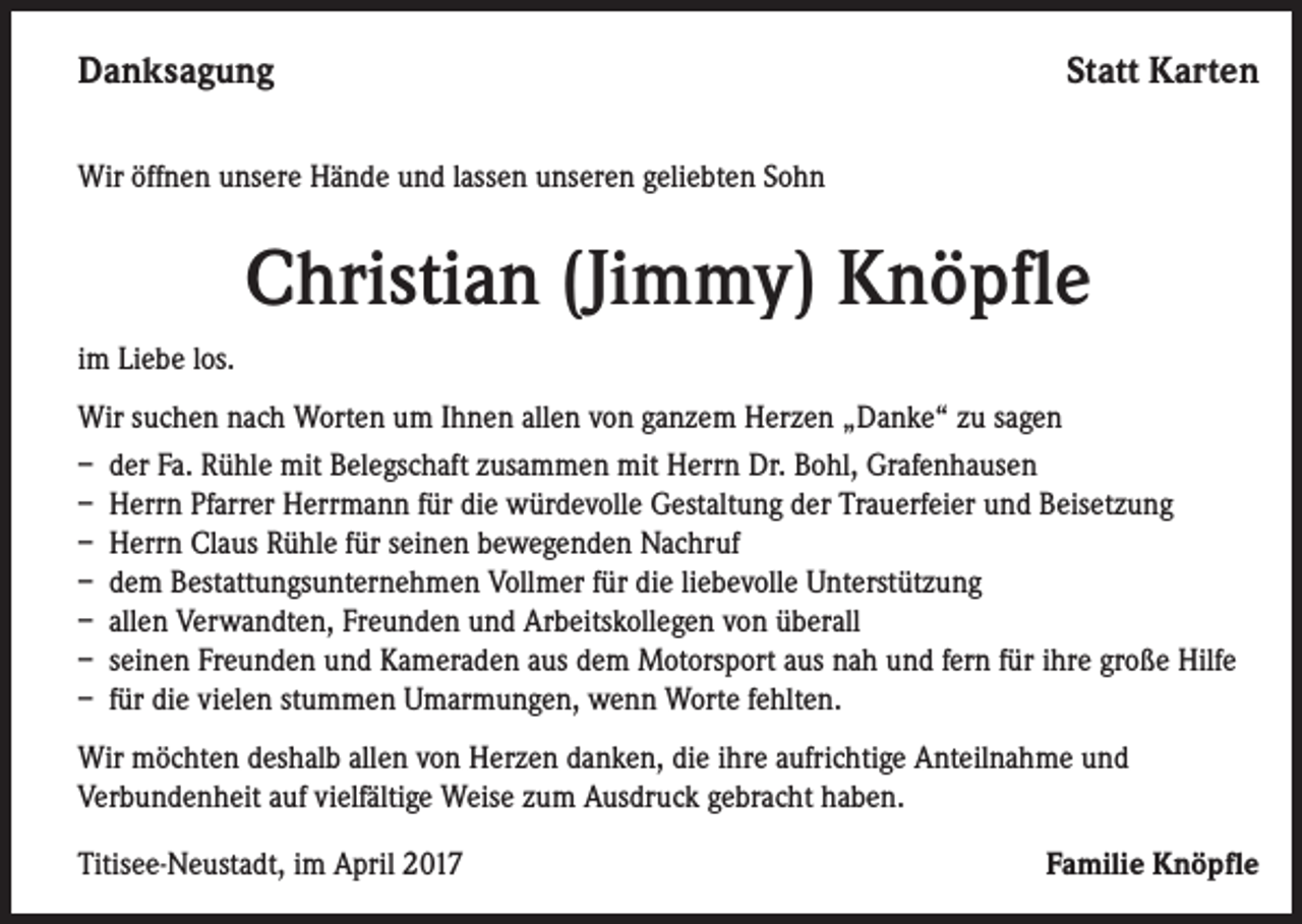 <p>Danksagung</p><p>Statt Karten</p><p>Wir öffnen unsere Hände und lassen unseren geliebten Sohn</p><p>Christian (Jimmy) Knöpfle<br />im Liebe los.<br />Wir suchen nach Worten um Ihnen allen von ganzem Herzen „Danke“ zu sagen<br />– der Fa. Rühle mit Belegschaft zusammen mit Herrn Dr. Bohl, Grafenhausen<br />– Herrn Pfarrer Herrmann für die würdevolle Gestaltung der Trauerfeier und Beisetzung<br />– Herrn Claus Rühle für seinen bewegenden Nachruf<br />– dem Bestattungsunternehmen Vollmer für die liebevolle Unterstützung<br />– allen Verwandten, Freunden und Arbeitskollegen von überall<br />– seinen Freunden und Kameraden aus dem Motorsport aus nah und fern für ihre große Hilfe<br />– für die vielen stummen Umarmungen, wenn Worte fehlten.<br />Wir möchten deshalb allen von Herzen danken, die ihre aufrichtige Anteilnahme und<br />Verbundenheit auf vielfältige Weise zum Ausdruck gebracht haben.<br />Titisee-Neustadt, im April 2017</p><p>Familie Knöpfle</p>