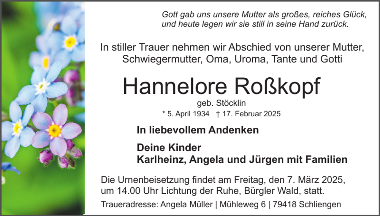 <p>Gott gab uns unsere Mutter als großes, reiches Glück,<br />und heute legen wir sie still in seine Hand zurück.</p><p>In stiller Trauer nehmen wir Abschied von unserer Mutter,<br />Schwiegermutter, Oma, Uroma, Tante und Gotti</p><p>Hannelore Roßkopf<br />geb. Stöcklin</p><p>* 5. April 1934 † 17. Februar 2025</p><p>In liebevollem Andenken<br />Deine Kinder<br />Karlheinz, Angela und Jürgen mit Familien<br />Die Urnenbeisetzung findet am Freitag, den 7. März 2025,<br />um 14.00 Uhr Lichtung der Ruhe, Bürgler Wald, statt.<br />Traueradresse: Angela Müller | Mühleweg 6 | 79418 Schliengen</p>