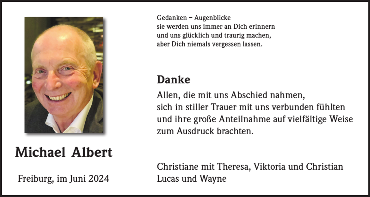 <p>Gedanken – Augenblicke<br />sie werden uns immer an Dich erinnern<br />und uns glücklich und traurig machen,<br />aber Dich niemals vergessen lassen.</p><p>Danke<br />Allen, die mit uns Abschied nahmen,<br />sich in stiller Trauer mit uns verbunden fühlten<br />und ihre große Anteilnahme auf vielfältige Weise<br />zum Ausdruck brachten.</p><p>Michael Albert<br />Freiburg, im Juni 2024</p><p>Christiane mit Theresa, Viktoria und Christian<br />Lucas und Wayne</p>