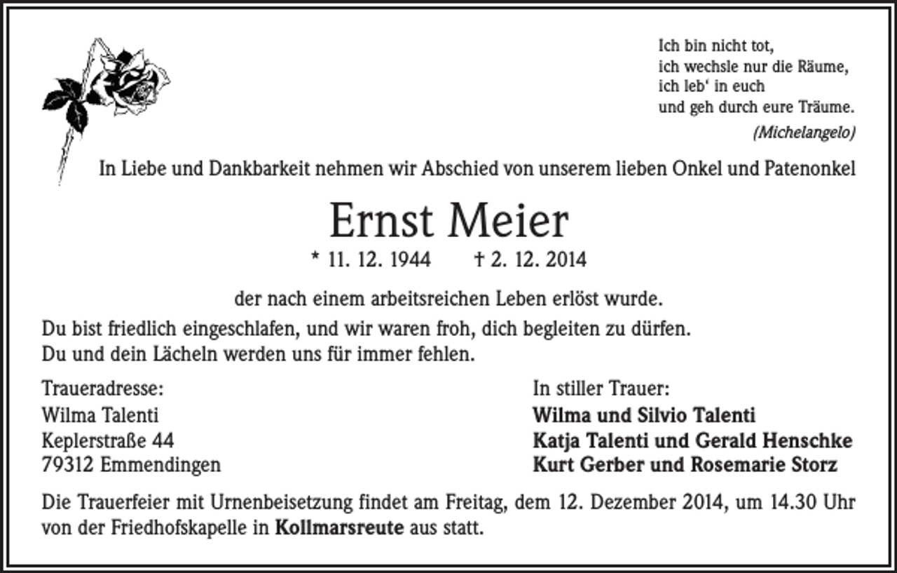 <p>Ich bin nicht tot,<br />ich wechsle nur die Räume,<br />ich leb‘ in euch<br />und geh durch eure Träume.<br />(Michelangelo)</p><p>In Liebe und Dankbarkeit nehmen wir Abschied von unserem lieben Onkel und Patenonkel</p><p>Ernst Meier</p><p>* 11. 12. 1944 † 2. 12. 2014<br />der nach einem arbeitsreichen Leben erlöst wurde.<br />Du bist friedlich eingeschlafen, und wir waren froh, dich begleiten zu dürfen.<br />Du und dein Lächeln werden uns für immer fehlen.<br />Traueradresse:<br />Wilma Talenti<br />Keplerstraße 44<br />79312 Emmendingen</p><p>In stiller Trauer:<br />Wilma und Silvio Talenti<br />Katja Talenti und Gerald Henschke<br />Kurt Gerber und Rosemarie Storz</p><p>Die Trauerfeier mit Urnenbeisetzung findet am Freitag, dem 12. Dezember 2014, um 14.30 Uhr<br />von der Friedhofskapelle in Kollmarsreute aus statt.</p>