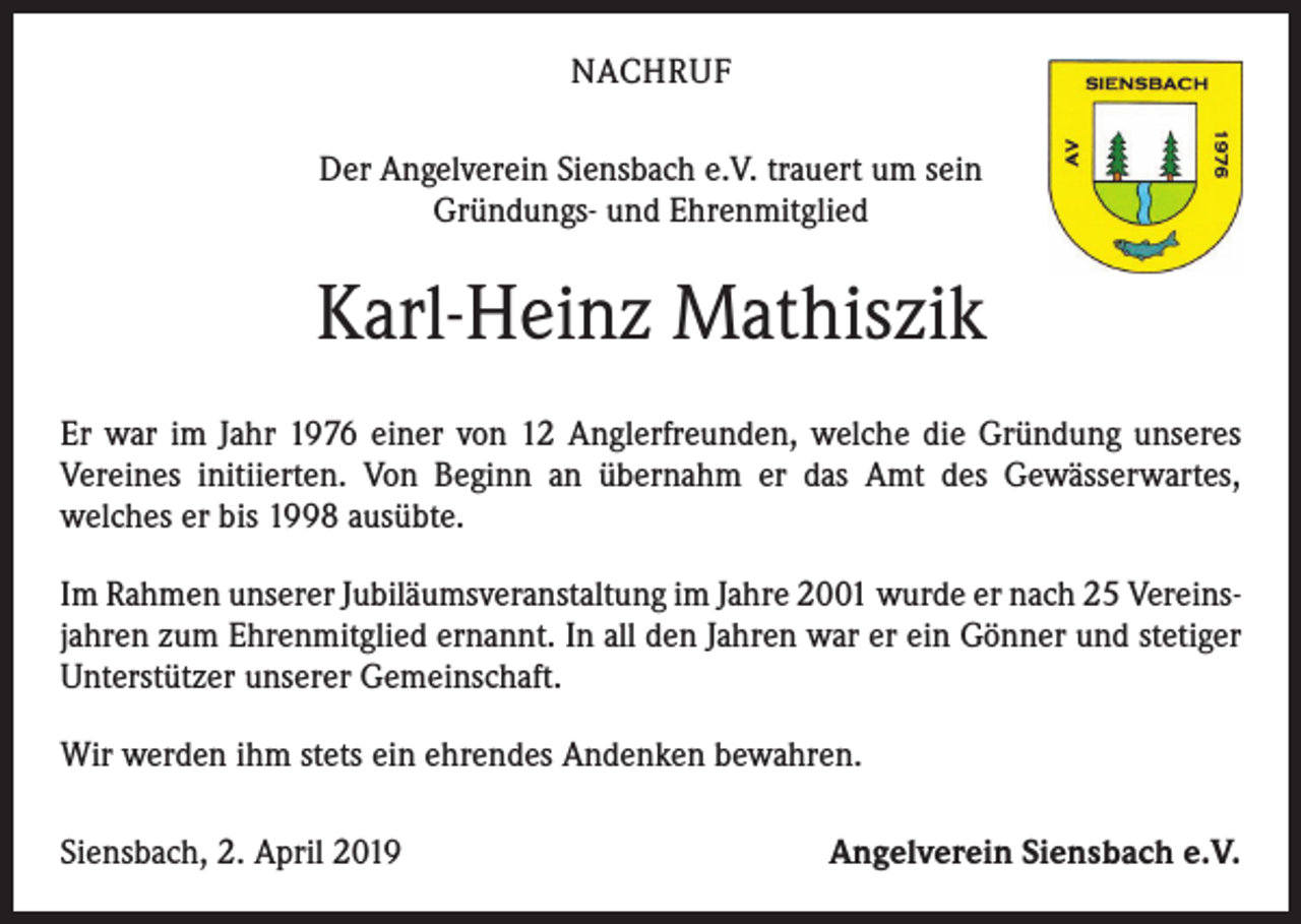 <p>NACHRUF<br />Der Angelverein Siensbach e.V. trauert um sein<br />Gründungs- und Ehrenmitglied</p><p>Karl-Heinz Mathiszik<br />Er war im Jahr 1976 einer von 12 Anglerfreunden, welche die Gründung unseres<br />Vereines initiierten. Von Beginn an übernahm er das Amt des Gewässerwartes,<br />welches er bis 1998 ausübte.<br />Im Rahmen unserer Jubiläumsveranstaltung im Jahre 2001 wurde er nach 25 Vereinsjahren zum Ehrenmitglied ernannt. In all den Jahren war er ein Gönner und stetiger<br />Unterstützer unserer Gemeinschaft.<br />Wir werden ihm stets ein ehrendes Andenken bewahren.<br />Siensbach, 2. April 2019</p><p>Angelverein Siensbach e.V.</p>