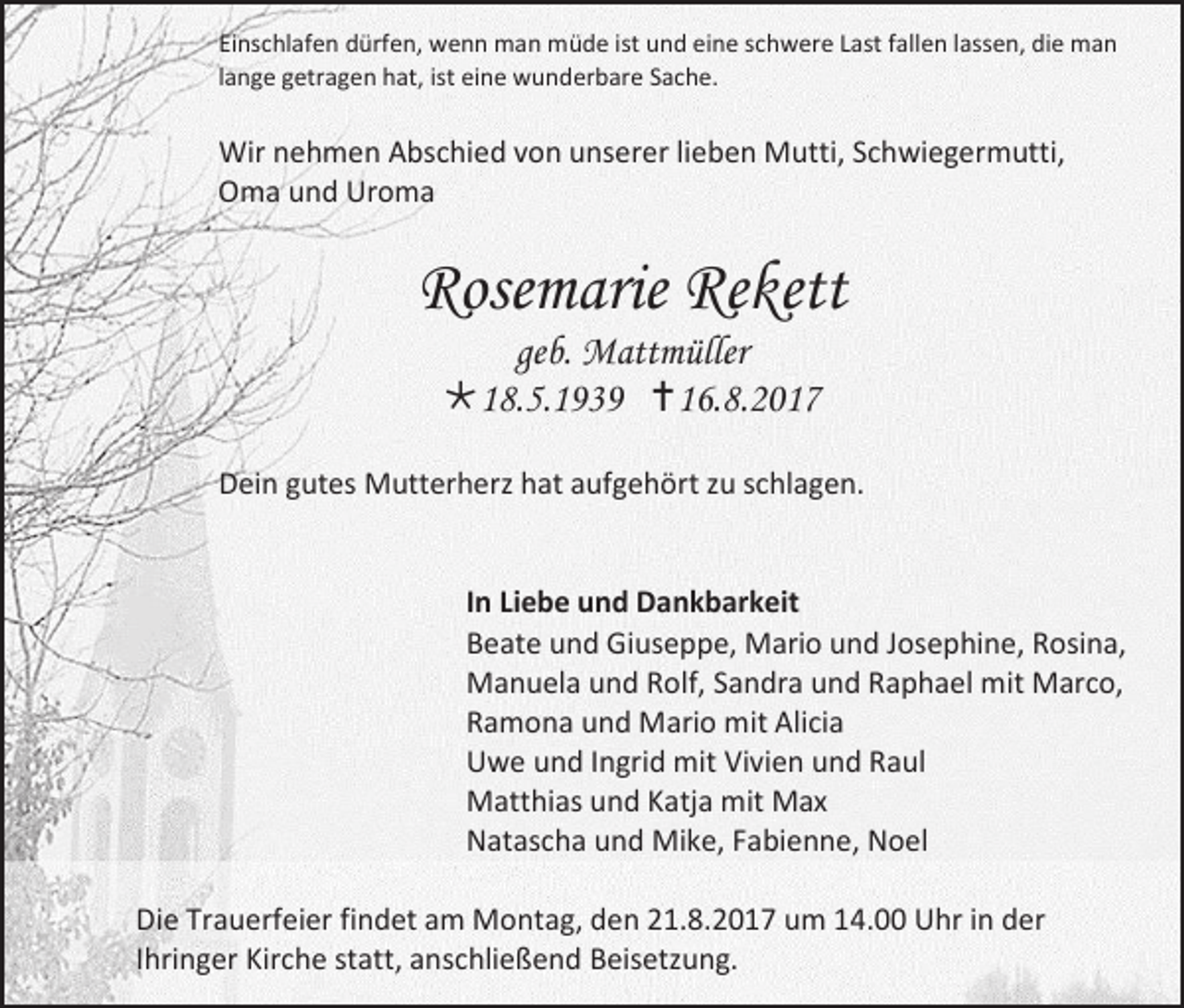 <p>Einschlafen dürfen, wenn man müde ist und eine schwere Last fallen lassen, die man<br />lange getragen hat, ist eine wunderbare Sache.</p><p>Wir nehmen Abschied von unserer lieben Mutti, Schwiegermutti,<br />Oma und Uroma</p><p>Rosemarie Rekett<br />geb. Mattmüller<br />18.5.1939 16.8.2017</p><p>Dein gutes Mutterherz hat aufgehört zu schlagen.<br />In Liebe und Dankbarkeit<br />Beate und Giuseppe, Mario und Josephine, Rosina,<br />Manuela und Rolf, Sandra und Raphael mit Marco,<br />Ramona und Mario mit Alicia<br />Uwe und Ingrid mit Vivien und Raul<br />Matthias und Katja mit Max<br />Natascha und Mike, Fabienne, Noel<br />Die Trauerfeier findet am Montag, den 21.8.2017 um 14.00 Uhr in der<br />Ihringer Kirche statt, anschließend Beisetzung.</p>