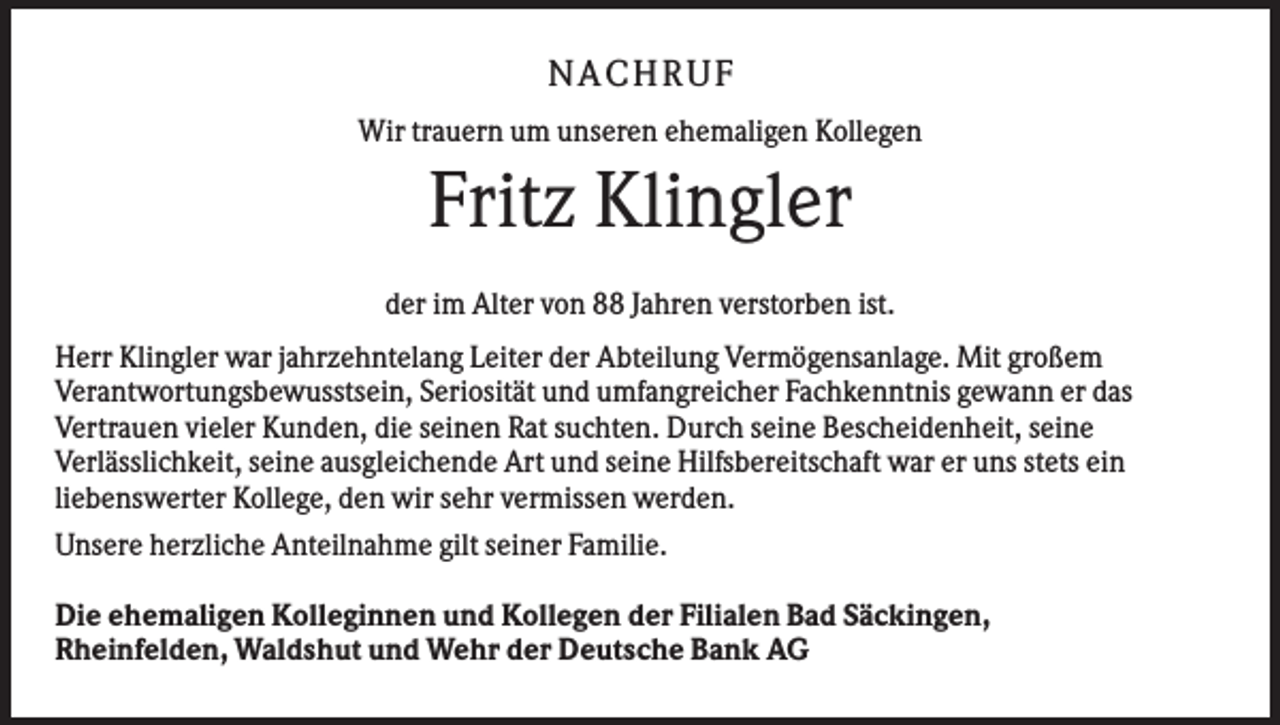 <p>N A CHR UF<br />Wir trauern um unseren ehemaligen Kollegen</p><p>Fritz Klingler<br />der im Alter von 88 Jahren verstorben ist.<br />Herr Klingler war jahrzehntelang Leiter der Abteilung Vermögensanlage. Mit großem<br />Verantwortungsbewusstsein, Seriosität und umfangreicher Fachkenntnis gewann er das<br />Vertrauen vieler Kunden, die seinen Rat suchten. Durch seine Bescheidenheit, seine<br />Verlässlichkeit, seine ausgleichende Art und seine Hilfsbereitschaft war er uns stets ein<br />liebenswerter Kollege, den wir sehr vermissen werden.<br />Unsere herzliche Anteilnahme gilt seiner Familie.<br />Die ehemaligen Kolleginnen und Kollegen der Filialen Bad Säckingen,<br />Rheinfelden, Waldshut und Wehr der Deutsche Bank AG</p>