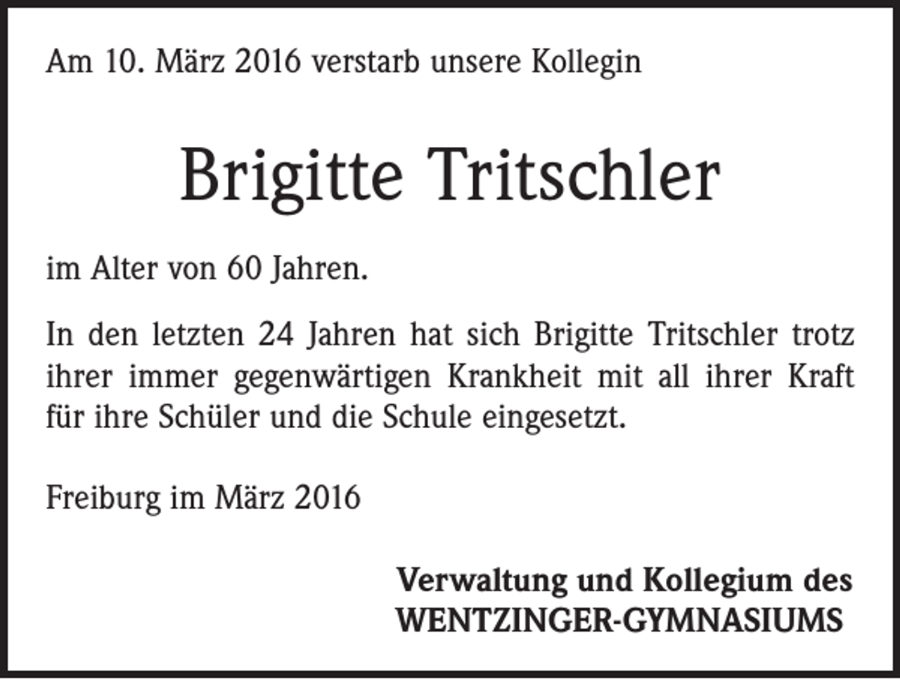 <p>Am 10. März 2016 verstarb unsere Kollegin</p><p>Brigitte Tritschler<br />im Alter von 60 Jahren.<br />In den letzten 24 Jahren hat sich Brigitte Tritschler trotz<br />ihrer immer gegenwärtigen Krankheit mit all ihrer Kraft<br />für ihre Schüler und die Schule eingesetzt.<br />Freiburg im März 2016<br />Verwaltung und Kollegium des<br />WENTZINGER-GYMNASIUMS</p>