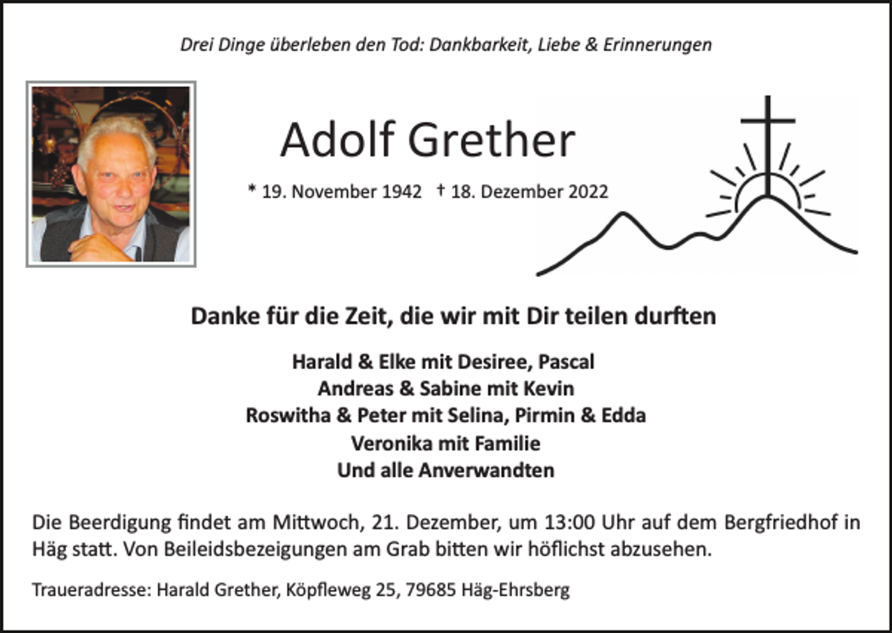 <p>Drei Dinge überleben den Tod: Dankbarkeit, Liebe &amp; Erinnerungen</p><p>Adolf Grether<br />* 19. November 1942 † 18. Dezember 2022</p><p>Danke für die Zeit, die wir mit Dir teilen dur�en<br />Harald &amp; Elke mit Desiree, Pascal<br />Andreas &amp; Sabine mit Kevin<br />Roswitha &amp; Peter mit Selina, Pirmin &amp; Edda<br />Veronika mit Familie<br />Und alle Anverwandten<br />Die Beerdigung ﬁndet am Mi�woch, 21. Dezember, um 13:00 Uhr auf dem Bergfriedhof in<br />Häg sta�. Von Beileidsbezeigungen am Grab bi�en wir höﬂichst abzusehen.<br />Traueradresse: Harald Grether, Köpﬂeweg 25, 79685 Häg­Ehrsberg</p>