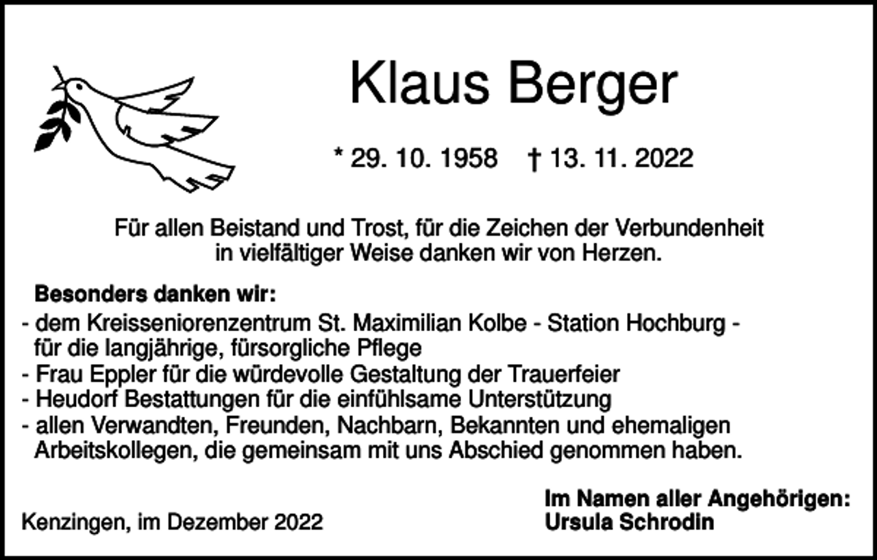 <p>Klaus Berger<br />* 29. 10. 1958</p><p>† 13. 11. 2022</p><p>Für allen Beistand und Trost, für die Zeichen der Verbundenheit<br />in vielfältiger Weise danken wir von Herzen.<br />Besonders danken wir:<br />- dem Kreisseniorenzentrum St. Maximilian Kolbe - Station Hochburg für die langjährige, fürsorgliche Pflege<br />- Frau Eppler für die würdevolle Gestaltung der Trauerfeier<br />- Heudorf Bestattungen für die einfühlsame Unterstützung<br />- allen Verwandten, Freunden, Nachbarn, Bekannten und ehemaligen<br />Arbeitskollegen, die gemeinsam mit uns Abschied genommen haben.<br />Kenzingen, im Dezember 2022</p><p>Im Namen aller Angehörigen:<br />Ursula Schrodin</p>