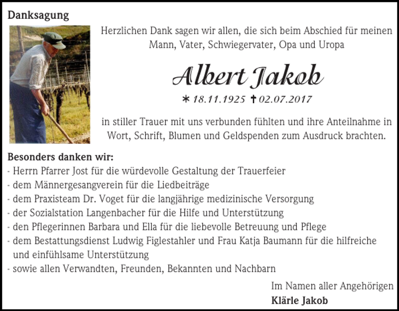 <p>Danksagung<br />Herzlichen Dank sagen wir allen, die sich beim Abschied für meinen<br />Mann, Vater, Schwiegervater, Opa und Uropa</p><p></p><p></p><p>in stiller Trauer mit uns verbunden fühlten und ihre Anteilnahme in<br />Wort, Schrift, Blumen und Geldspenden zum Ausdruck brachten.<br />Besonders danken wir:<br />- Herrn Pfarrer Jost für die würdevolle Gestaltung der Trauerfeier<br />- dem Männergesangverein für die Liedbeiträge<br />- dem Praxisteam Dr. Voget für die langjährige medizinische Versorgung<br />- der Sozialstation Langenbacher für die Hilfe und Unterstützung<br />- den Pflegerinnen Barbara und Ella für die liebevolle Betreuung und Pflege<br />- dem Bestattungsdienst Ludwig Figlestahler und Frau Katja Baumann für die hilfreiche<br />und einfühlsame Unterstützung<br />- sowie allen Verwandten, Freunden, Bekannten und Nachbarn<br />Im Namen aller Angehörigen<br />Klärle Jakob</p>