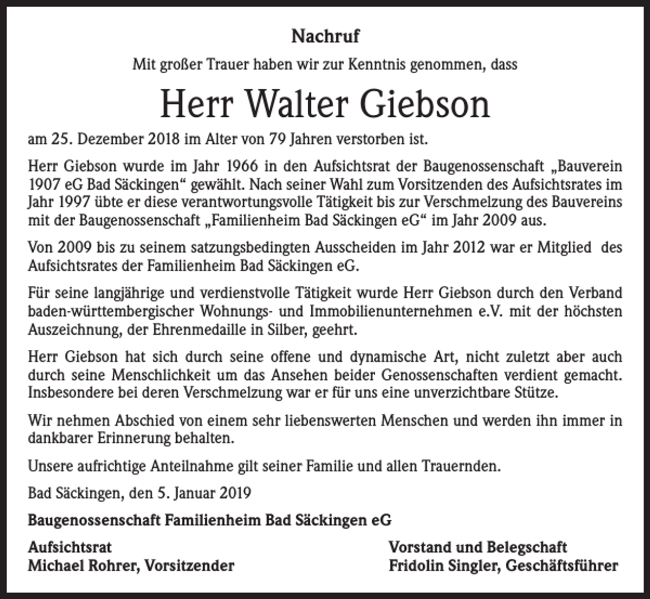 <p>Nachruf<br />Mit großer Trauer haben wir zur Kenntnis genommen, dass</p><p>Herr Walter Giebson<br />am 25. Dezember 2018 im Alter von 79 Jahren verstorben ist.<br />Herr Giebson wurde im Jahr 1966 in den Aufsichtsrat der Baugenossenschaft „Bauverein<br />1907 eG Bad Säckingen“ gewählt. Nach seiner Wahl zum Vorsitzenden des Aufsichtsrates im<br />Jahr 1997 übte er diese verantwortungsvolle Tätigkeit bis zur Verschmelzung des Bauvereins<br />mit der Baugenossenschaft „Familienheim Bad Säckingen eG“ im Jahr 2009 aus.<br />Von 2009 bis zu seinem satzungsbedingten Ausscheiden im Jahr 2012 war er Mitglied des<br />Aufsichtsrates der Familienheim Bad Säckingen eG.<br />Für seine langjährige und verdienstvolle Tätigkeit wurde Herr Giebson durch den Verband<br />baden-württembergischer Wohnungs- und Immobilienunternehmen e.V. mit der höchsten<br />Auszeichnung, der Ehrenmedaille in Silber, geehrt.<br />Herr Giebson hat sich durch seine offene und dynamische Art, nicht zuletzt aber auch<br />durch seine Menschlichkeit um das Ansehen beider Genossenschaften verdient gemacht.<br />Insbesondere bei deren Verschmelzung war er für uns eine unverzichtbare Stütze.<br />Wir nehmen Abschied von einem sehr liebenswerten Menschen und werden ihn immer in<br />dankbarer Erinnerung behalten.<br />Unsere aufrichtige Anteilnahme gilt seiner Familie und allen Trauernden.<br />Bad Säckingen, den 5. Januar 2019<br />Baugenossenschaft Familienheim Bad Säckingen eG<br />Aufsichtsrat<br />Michael Rohrer, Vorsitzender</p><p>Vorstand und Belegschaft<br />Fridolin Singler, Geschäftsführer</p>