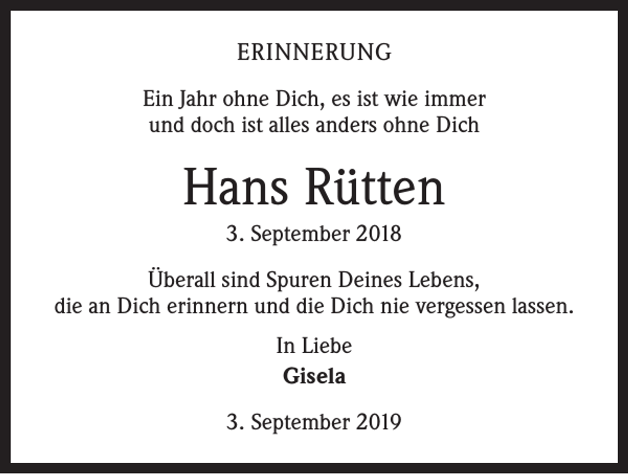 <p>ERINNERUNG<br />Ein Jahr ohne Dich, es ist wie immer<br />und doch ist alles anders ohne Dich</p><p>Hans Rütten<br />3. September 2018<br />Überall sind Spuren Deines Lebens,<br />die an Dich erinnern und die Dich nie vergessen lassen.<br />In Liebe<br />Gisela<br />3. September 2019</p>