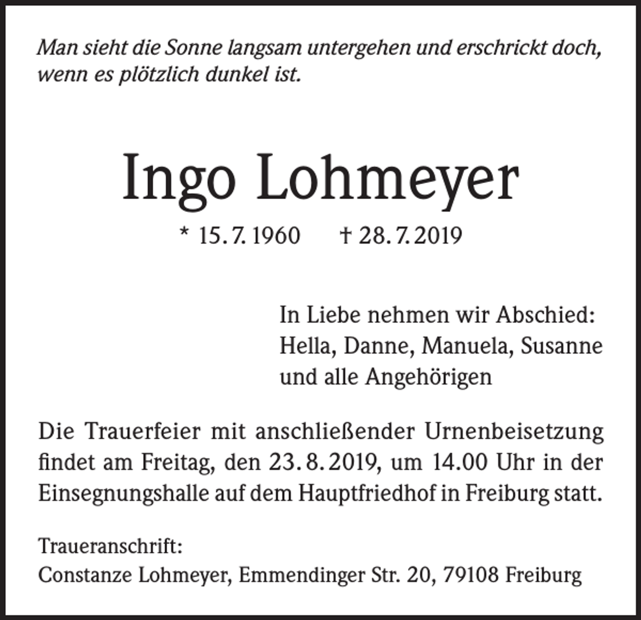 <p>Man sieht die Sonne langsam untergehen und erschrickt doch,<br />wenn es plötzlich dunkel ist.</p><p>Ingo Lohmeyer<br />* 15. 7. 1960 † 28. 7. 2019<br />In Liebe nehmen wir Abschied:<br />Hella, Danne, Manuela, Susanne<br />und alle Angehörigen<br />Die Trauerfeier mit anschließender Urnenbeisetzung<br />findet am Freitag, den 23. 8. 2019, um 14.00 Uhr in der<br />Einsegnungshalle auf dem Hauptfriedhof in Freiburg statt.<br />Traueranschrift:<br />Constanze Lohmeyer, Emmendinger Str. 20, 79108 Freiburg</p>