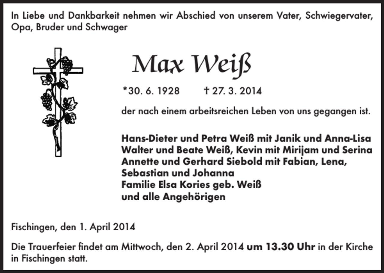 <p>In Liebe und Dankbarkeit nehmen wir Abschied von unserem Vater, Schwiegervater,<br />Opa, Bruder und Schwager</p><p>Max Weiß<br />*30. 6. 1928</p><p>† 27. 3. 2014</p><p>der nach einem arbeitsreichen Leben von uns gegangen ist.<br />Hans-Dieter und Petra Weiß mit Janik und Anna-Lisa<br />Walter und Beate Weiß, Kevin mit Mirijam und Serina<br />Annette und Gerhard Siebold mit Fabian, Lena,<br />Sebastian und Johanna<br />Familie Elsa Kories geb. Weiß<br />und alle Angehörigen<br />Fischingen, den 1. April 2014<br />Die Trauerfeier findet am Mittwoch, den 2. April 2014 um 13.30 Uhr in der Kirche<br />in Fischingen statt.</p>