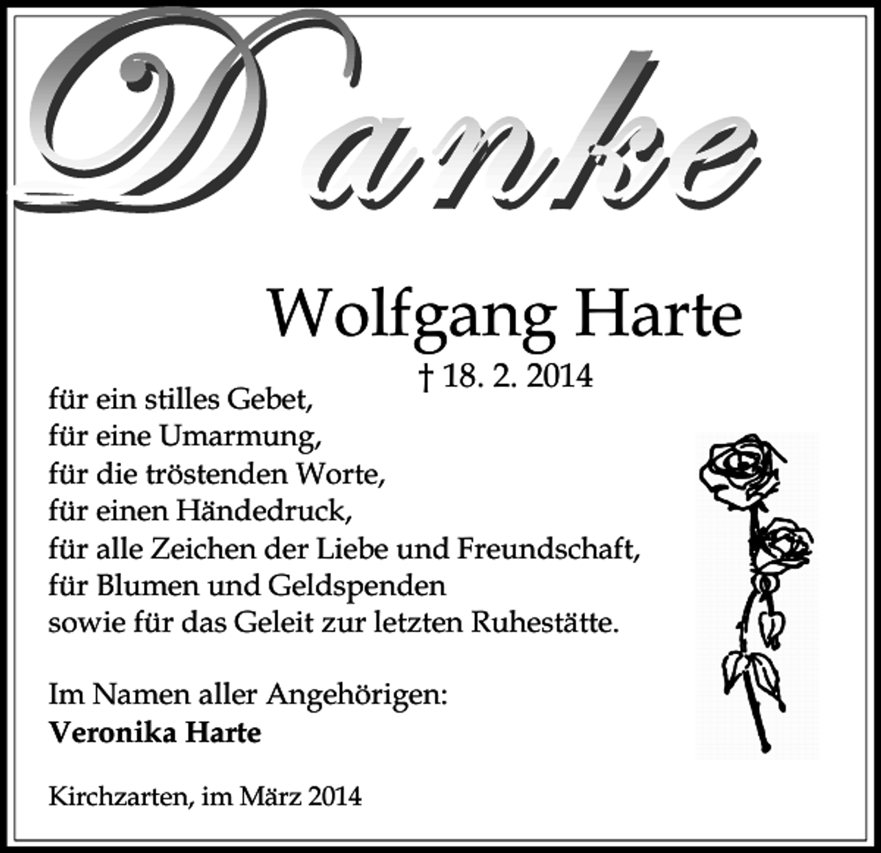 <p>Wolfgang Harte<br />† 18. 2. 2014</p><p>für ein stilles Gebet,<br />für eine Umarmung,<br />für die tröstenden Worte,<br />für einen Händedruck,<br />für alle Zeichen der Liebe und Freundschaft,<br />für Blumen und Geldspenden<br />sowie für das Geleit zur letzten Ruhestätte.<br />Im Namen aller Angehörigen:<br />Veronika Harte<br />Kirchzarten, im März 2014</p>