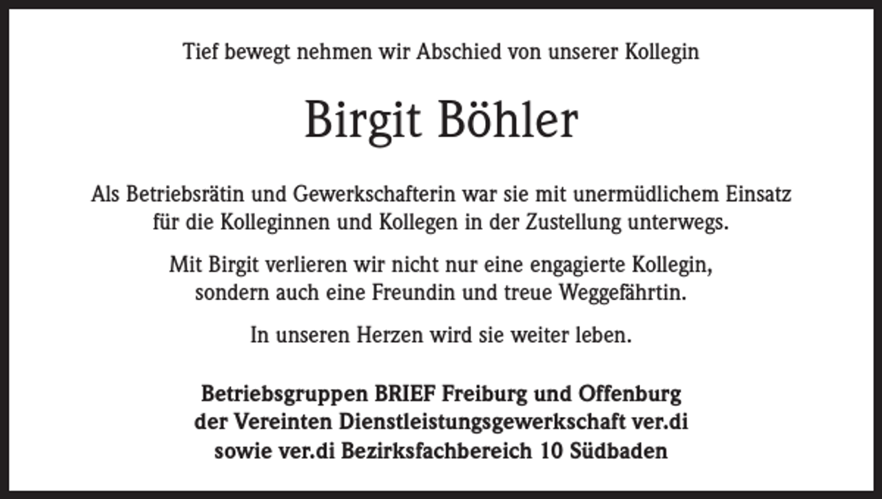 <p>Tief bewegt nehmen wir Abschied von unserer Kollegin</p><p>Birgit Böhler<br />Als Betriebsrätin und Gewerkschafterin war sie mit unermüdlichem Einsatz<br />für die Kolleginnen und Kollegen in der Zustellung unterwegs.<br />Mit Birgit verlieren wir nicht nur eine engagierte Kollegin,<br />sondern auch eine Freundin und treue Weggefährtin.<br />In unseren Herzen wird sie weiter leben.<br />Betriebsgruppen BRIEF Freiburg und Offenburg<br />der Vereinten Dienstleistungsgewerkschaft ver.di<br />sowie ver.di Bezirksfachbereich 10 Südbaden</p>