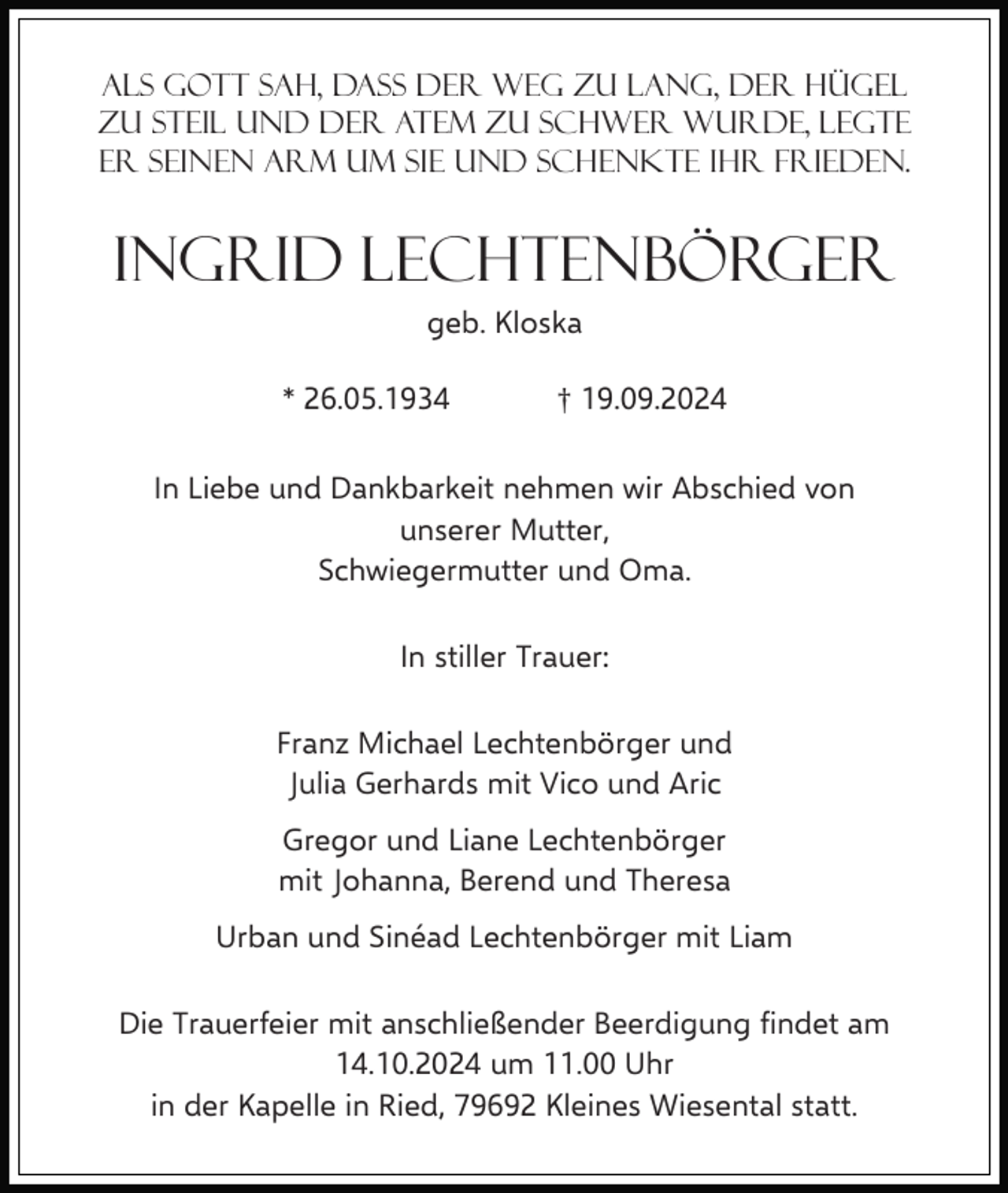 <p>Als Gott sah, dass der Weg zu lang, der Hügel<br />zu steil und der Atem zu schwer wurde, legte<br />er seinen Arm um sie und schenkte Ihr Frieden.</p><p>Ingrid Lechtenbörger<br />geb. Kloska<br />* 26.05.1934</p><p>† 19.09.2024</p><p>In Liebe und Dankbarkeit nehmen wir Abschied von<br />unserer Mutter,<br />Schwiegermutter und Oma.<br />In stiller Trauer:<br />Franz Michael Lechtenbörger und<br />Julia Gerhards mit Vico und Aric<br />Gregor und Liane Lechtenbörger<br />mit Johanna, Berend und Theresa<br />Urban und Sinéad Lechtenbörger mit Liam<br />Die Trauerfeier mit anschließender Beerdigung findet am<br />14.10.2024 um 11.00 Uhr<br />in der Kapelle in Ried, 79692 Kleines Wiesental statt.</p>