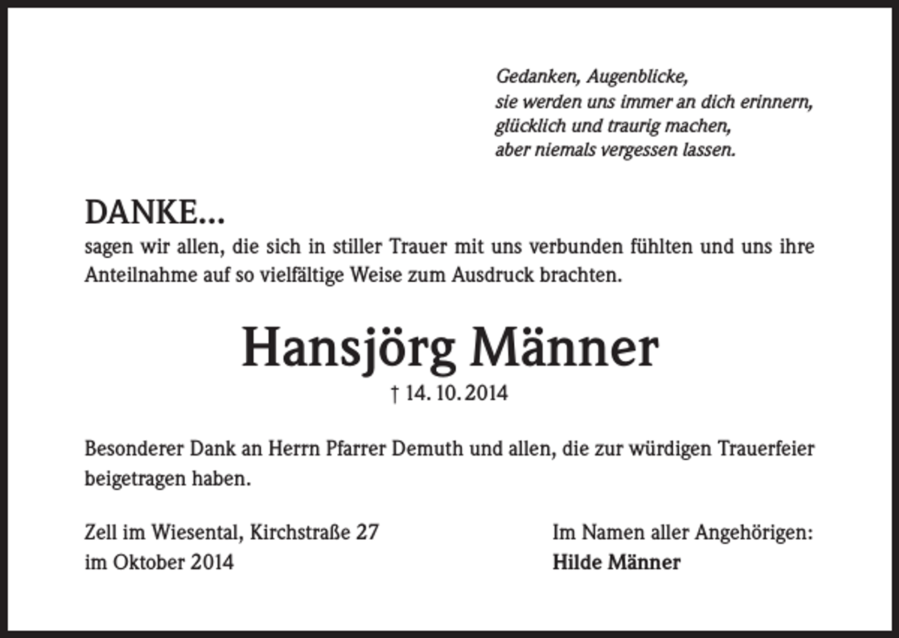 <p>Gedanken, Augenblicke,<br />sie werden uns immer an dich erinnern,<br />glücklich und traurig machen,<br />aber niemals vergessen lassen.</p><p>DANKE...<br />sagen wir allen, die sich in stiller Trauer mit uns verbunden fühlten und uns ihre<br />Anteilnahme auf so vielfältige Weise zum Ausdruck brachten.</p><p>Hansjörg Männer<br />† 14. 10. 2014</p><p>Besonderer Dank an Herrn Pfarrer Demuth und allen, die zur würdigen Trauerfeier<br />beigetragen haben.<br />Zell im Wiesental, Kirchstraße 27<br />im Oktober 2014</p><p>Im Namen aller Angehörigen:<br />Hilde Männer</p>