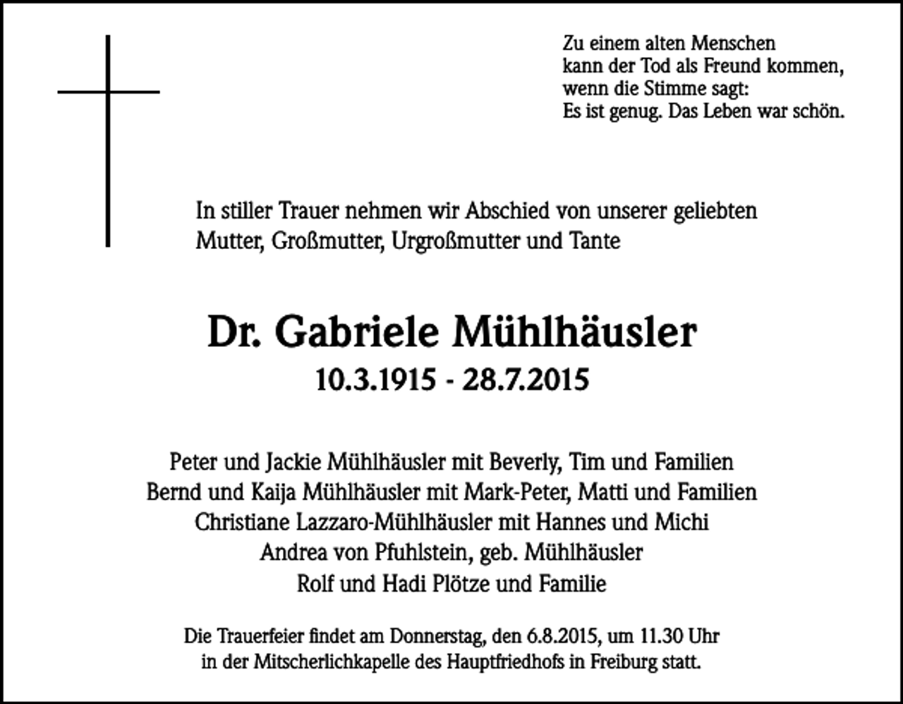 <p>Zu einem alten Menschen<br />kann der Tod als Freund kommen,<br />wenn die Stimme sagt:<br />Es ist genug. Das Leben war schön.</p><p>In stiller Trauer nehmen wir Abschied von unserer geliebten<br />Mutter, Großmutter, Urgroßmutter und Tante</p><p>Dr. Gabriele Mühlhäusler<br />10.3.1915 - 28.7.2015<br />Peter und Jackie Mühlhäusler mit Beverly, Tim und Familien<br />Bernd und Kaija Mühlhäusler mit Mark-Peter, Matti und Familien<br />Christiane Lazzaro-Mühlhäusler mit Hannes und Michi<br />Andrea von Pfuhlstein, geb. Mühlhäusler<br />Rolf und Hadi Plötze und Familie<br />Die Trauerfeier findet am Donnerstag, den 6.8.2015, um 11.30 Uhr<br />in der Mitscherlichkapelle des Hauptfriedhofs in Freiburg statt.</p>