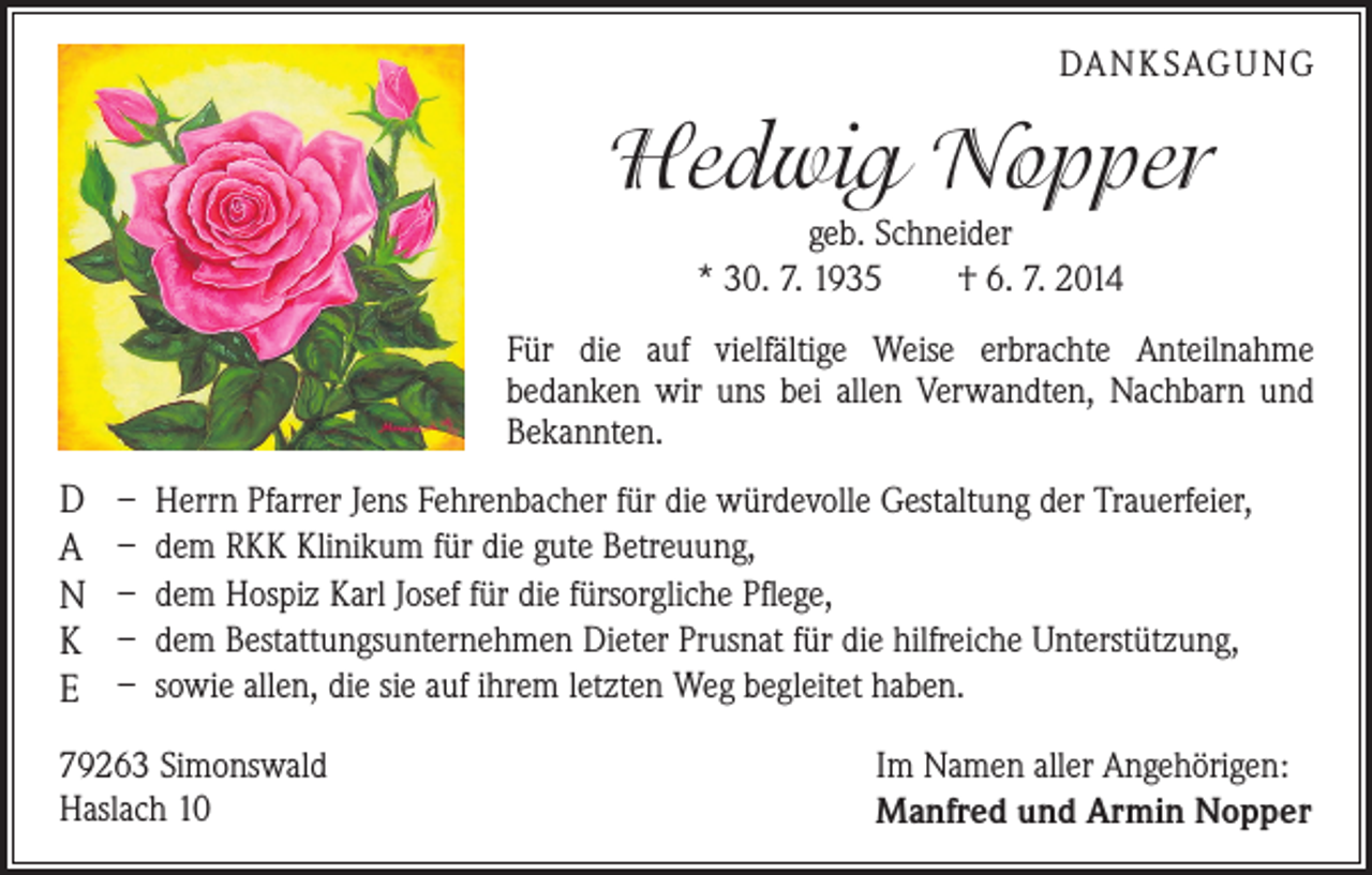 <p>DANKSAGUNG</p><p>Hedwig Nopper<br />geb. Schneider<br />* 30. 7. 1935 † 6. 7. 2014</p><p>Für die auf vielfältige Weise erbrachte Anteilnahme<br />­bedanken wir uns bei allen Verwandten, Nachbarn und<br />Bekannten.</p><p>D<br />A<br />N<br />K<br />E</p><p>– Herrn Pfarrer Jens Fehrenbacher für die würdevolle Gestaltung der Trauerfeier,<br />– dem RKK Klinikum für die gute Betreuung,<br />– dem Hospiz Karl Josef für die fürsorgliche Pflege,<br />– dem Bestattungsunternehmen Dieter Prusnat für die hilfreiche Unterstützung,<br />– sowie allen, die sie auf ihrem letzten Weg begleitet haben.</p><p>79263 Simonswald<br />Haslach 10</p><p>Im Namen aller Angehörigen:<br />Manfred und Armin Nopper</p>