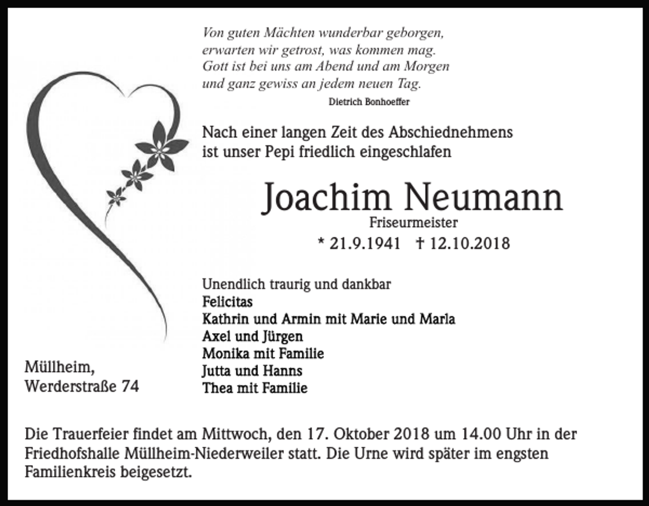<p>Von guten Mächten wunderbar geborgen,<br />erwarten wir getrost, was kommen mag.<br />Gott ist bei uns am Abend und am Morgen<br />und ganz gewiss an jedem neuen Tag.<br />Dietrich Bonhoeffer</p><p>Nach einer langen Zeit des Abschiednehmens<br />ist unser Pepi friedlich eingeschlafen</p><p>Joachim Neumann<br />Friseurmeister</p><p>* 21.9.1941 † 12.10.2018<br />Unendlich traurig und dankbar</p><p>Müllheim,<br />Werderstraße 74<br />Die Trauerfeier findet am Mittwoch, den 17. Oktober 2018 um 14.00 Uhr in der<br />Friedhofshalle Müllheim-Niederweiler statt. Die Urne wird später im engsten<br />Familienkreis beigesetzt.</p>
