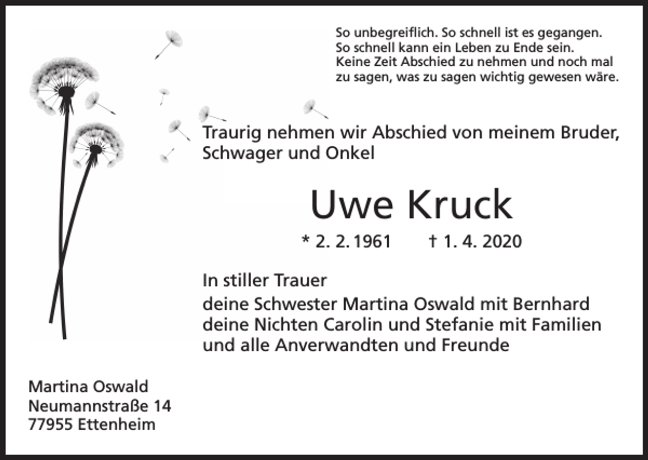 <p>So unbegreiflich. So schnell ist es gegangen.<br />So schnell kann ein Leben zu Ende sein.<br />Keine Zeit Abschied zu nehmen und noch mal<br />zu sagen, was zu sagen wichtig gewesen wäre.</p><p>Traurig nehmen wir Abschied von meinem Bruder,<br />Schwager und Onkel</p><p>Uwe Kruck<br />* 2. 2. 1961 † 1. 4. 2020<br />In stiller Trauer<br />deine Schwester Martina Oswald mit Bernhard<br />deine Nichten Carolin und Stefanie mit Familien<br />und alle Anverwandten und Freunde<br />Martina Oswald<br />Neumannstraße 14<br />77955 Ettenheim</p>