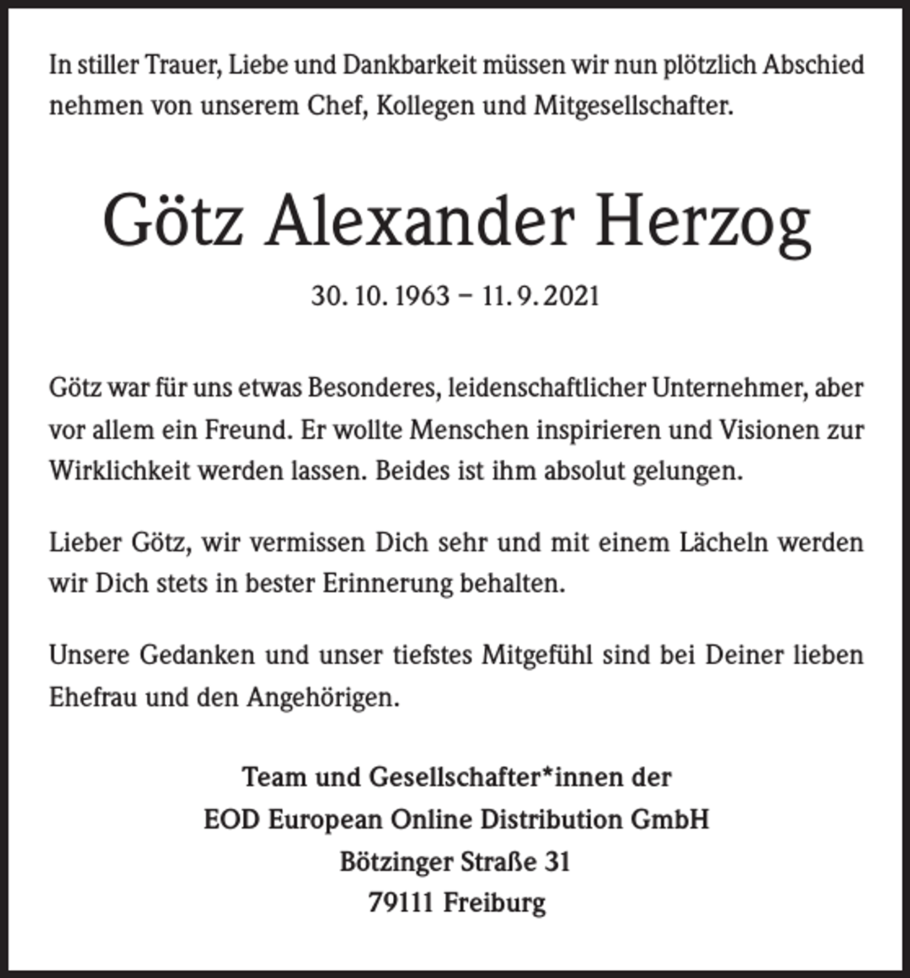 <p>In stiller Trauer, Liebe und Dankbarkeit müssen wir nun plötzlich Abschied<br />nehmen von unserem Chef, Kollegen und Mitgesellschafter.</p><p>Götz Alexander Herzog<br />30. 10. 1963 – 11. 9. 2021<br />Götz war für uns etwas Besonderes, leidenschaftlicher Unternehmer, aber<br />vor allem ein Freund. Er wollte Menschen inspirieren und Visionen zur<br />Wirklichkeit werden lassen. Beides ist ihm absolut gelungen.<br />Lieber Götz, wir vermissen Dich sehr und mit einem Lächeln werden<br />wir Dich stets in bester Erinnerung behalten.<br />Unsere Gedanken und unser tiefstes Mitgefühl sind bei Deiner lieben<br />Ehefrau und den Angehörigen.<br />Team und Gesellschafter*innen der<br />EOD European Online Distribution GmbH<br />Bötzinger Straße 31<br />79111 Freiburg</p>