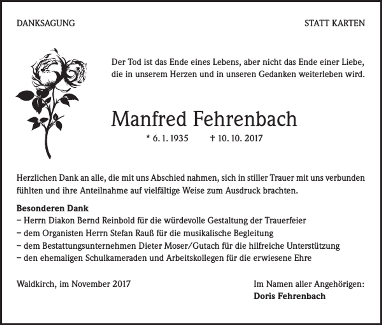 <p>DANKSAGUNG</p><p>STATT KARTEN</p><p>Der Tod ist das Ende eines Lebens, aber nicht das Ende einer Liebe,<br />die in unserem Herzen und in unseren Gedanken weiterleben wird.</p><p>Manfred Fehrenbach<br />* 6. 1. 1935 † 10. 10. 2017</p><p>Herzlichen Dank an alle, die mit uns Abschied nahmen, sich in stiller Trauer mit uns verbunden<br />fühlten und ihre Anteilnahme auf vielfältige Weise zum Ausdruck brachten.<br />Besonderen Dank<br />– Herrn Diakon Bernd Reinbold für die würdevolle Gestaltung der Trauerfeier<br />– dem Organisten Herrn Stefan Rauß für die musikalische Begleitung<br />– dem Bestattungsunternehmen Dieter Moser/Gutach für die hilfreiche Unterstützung<br />– den ehemaligen Schulkameraden und Arbeitskollegen für die erwiesene Ehre<br />Waldkirch, im November 2017</p><p>Im Namen aller Angehörigen:<br />Doris Fehrenbach</p>