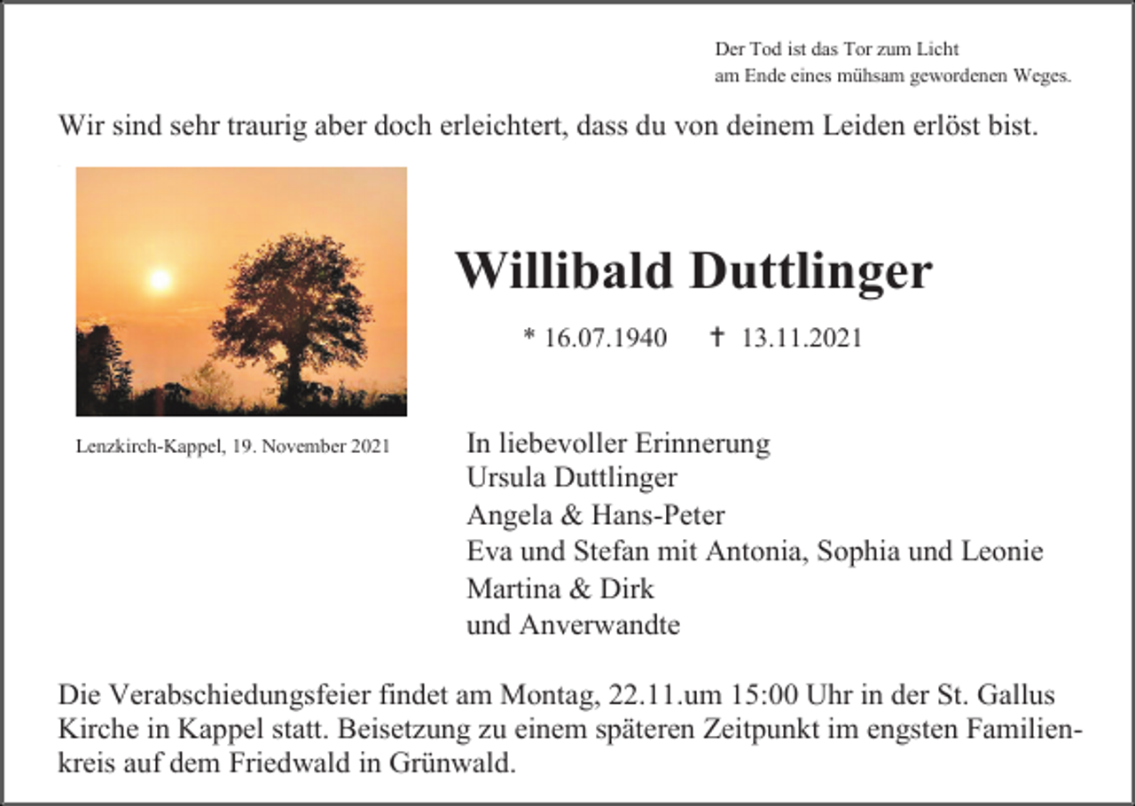 <p>Der Tod ist das Tor zum Licht<br />am Ende eines mühsam gewordenen Weges.</p><p>Wir sind sehr traurig aber doch erleichtert, dass du von deinem Leiden erlöst bist.<br />---</p><p>Willibald Duttlinger<br />* 16.07.1940</p><p>Lenzkirch-Kappel, 19. November 2021</p><p> 13.11.2021</p><p>In liebevoller Erinnerung<br />Ursula Duttlinger<br />Angela &amp; Hans-Peter<br />Eva und Stefan mit Antonia, Sophia und Leonie<br />Martina &amp; Dirk<br />und Anverwandte</p><p>Die Verabschiedungsfeier findet am Montag, 22.11.um 15:00 Uhr in der St. Gallus<br />Kirche in Kappel statt. Beisetzung zu einem späteren Zeitpunkt im engsten Familienkreis auf dem Friedwald in Grünwald.</p>