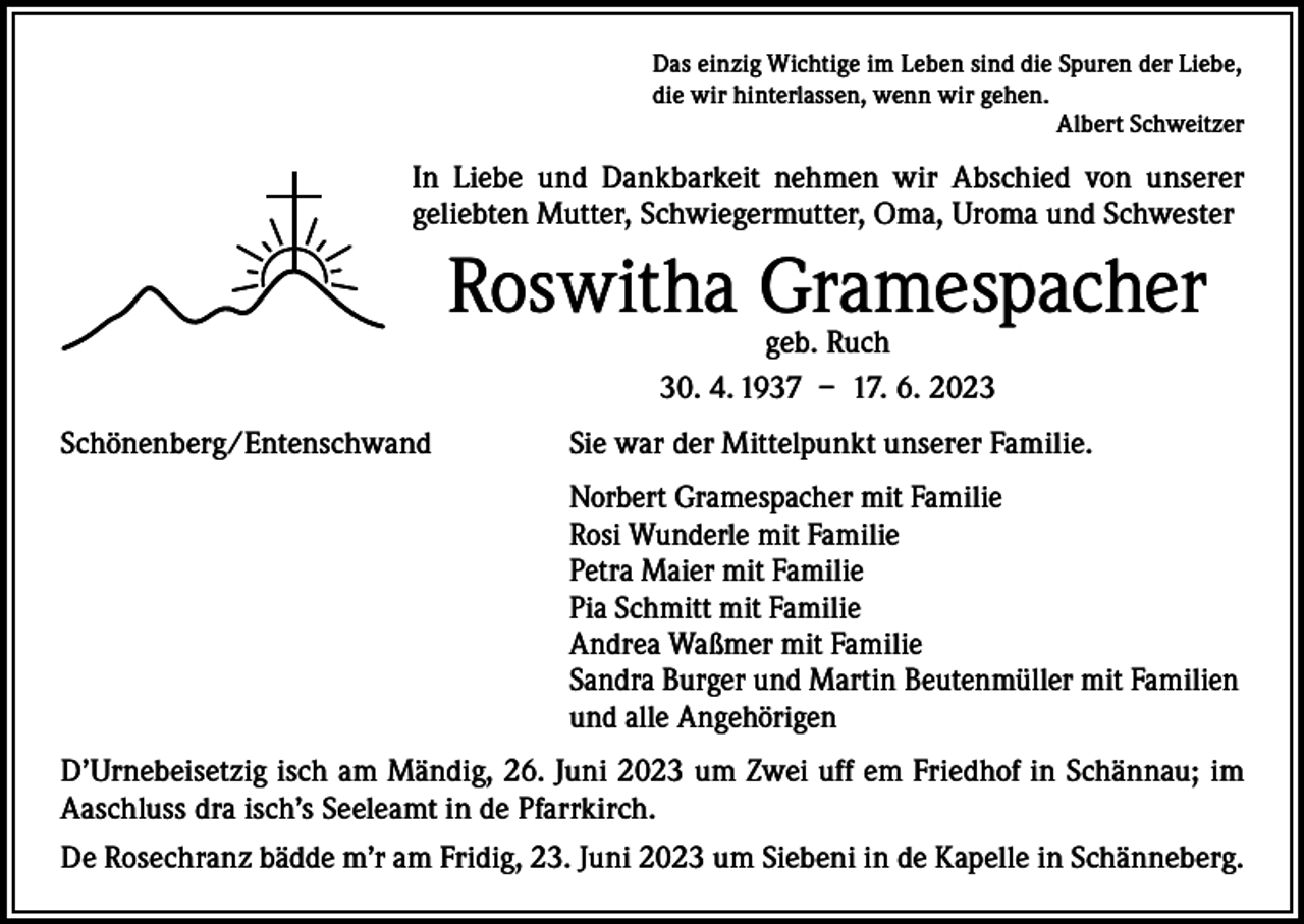 <p>Das einzig Wichtige im Leben sind die Spuren der Liebe,<br />die wir hinterlassen, wenn wir gehen.</p><p>Albert Schweitzer</p><p>In Liebe und Dankbarkeit nehmen wir Abschied von unserer<br />­geliebten Mutter, Schwiegermutter, Oma, Uroma und Schwester</p><p>Roswitha Gramespacher<br />geb. Ruch<br />30. 4. 1937 – 17. 6. 2023</p><p>Schönenberg/Entenschwand</p><p>Sie war der Mittelpunkt unserer Familie.</p><p>Norbert Gramespacher mit Familie<br />Rosi Wunderle mit Familie<br />Petra Maier mit Familie<br />Pia Schmitt mit Familie<br />Andrea Waßmer mit Familie<br />Sandra Burger und Martin Beutenmüller mit Familien<br />und alle Angehörigen</p><p>D’Urnebeisetzig isch am Mändig, 26. Juni 2023 um Zwei uff em Friedhof in Schännau; im<br />Aaschluss dra isch’s Seeleamt in de Pfarrkirch.<br />De Rosechranz bädde m’r am Fridig, 23. Juni 2023 um Siebeni in de Kapelle in Schänneberg.</p>