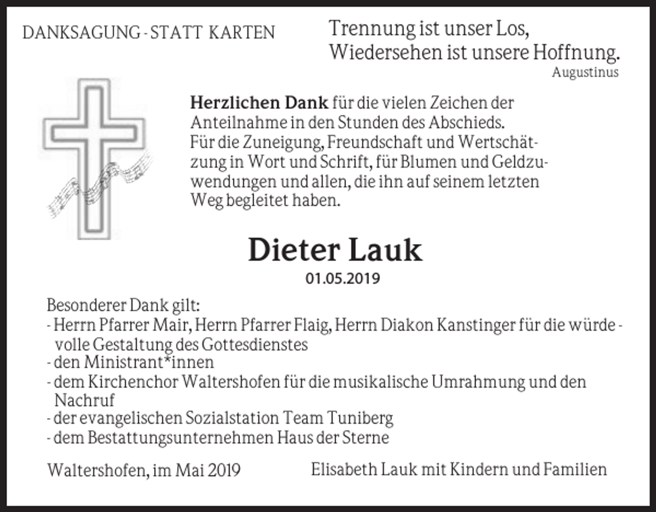 <p>DANKSAGUNG - STATT KARTEN</p><p>Trennung ist unser Los,<br />Wiedersehen ist unsere Hoffnung.<br />Augustinus</p><p>Herzlichen Dank für die vielen Zeichen der<br />Anteilnahme in den Stunden des Abschieds.<br />Für die Zuneigung, Freundschaft und Wertschätzung in Wort und Schrift, für Blumen und Geldzuwendungen und allen, die ihn auf seinem letzten<br />Weg begleitet haben.</p><p>Dieter Lauk<br />01.05.2019<br />Besonderer Dank gilt:<br />- Herrn Pfarrer Mair, Herrn Pfarrer Flaig, Herrn Diakon Kanstinger für die würde volle Gestaltung des Gottesdienstes<br />- den Ministrant*innen<br />- dem Kirchenchor Waltershofen für die musikalische Umrahmung und den<br />Nachruf<br />- der evangelischen Sozialstation Team Tuniberg<br />- dem Bestattungsunternehmen Haus der Sterne<br />Waltershofen, im Mai 2019</p><p>Elisabeth Lauk mit Kindern und Familien</p>