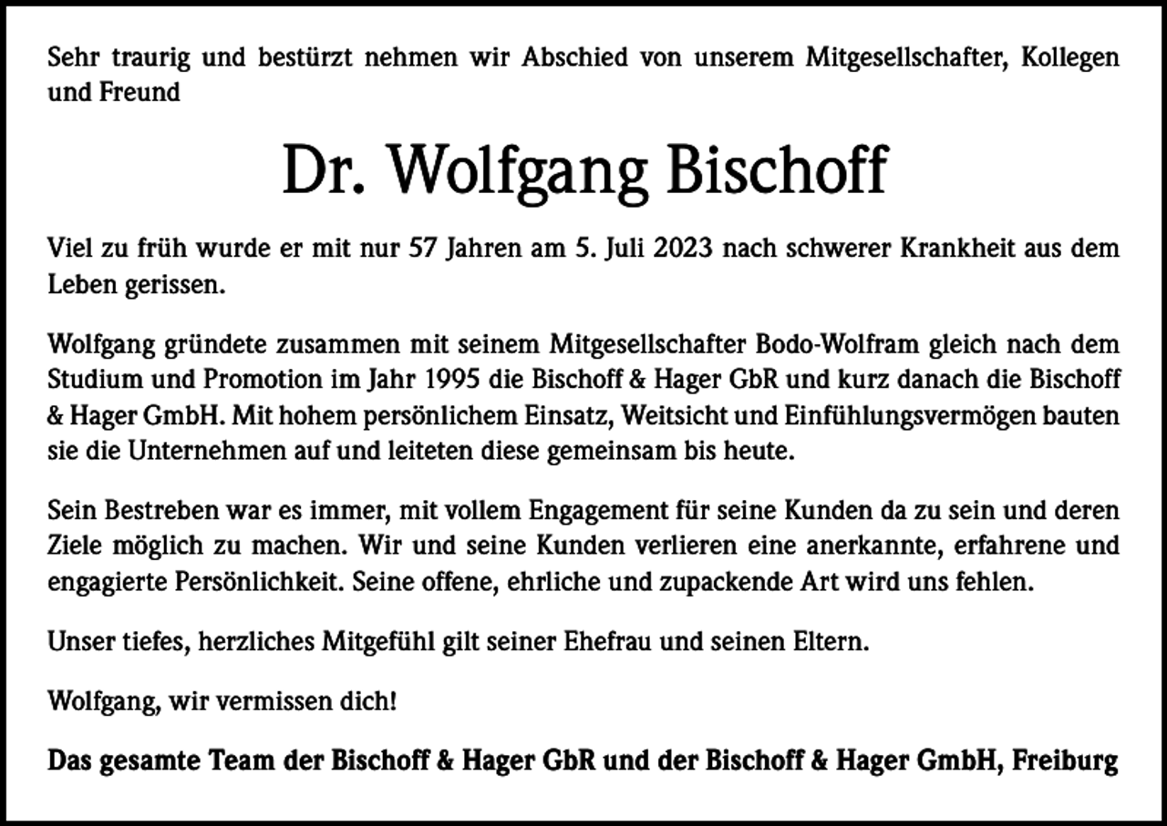 <p>Sehr traurig und bestürzt nehmen wir Abschied von unserem Mitgesellschafter, Kollegen<br />und Freund</p><p>Dr. Wolfgang Bischoff<br />Viel zu früh wurde er mit nur 57 Jahren am 5. Juli 2023 nach schwerer Krankheit aus dem<br />Leben gerissen.<br />Wolfgang gründete zusammen mit seinem Mitgesellschafter Bodo-Wolfram gleich nach dem<br />Studium und Promotion im Jahr 1995 die Bischoff &amp; Hager GbR und kurz danach die ­Bischoff<br />&amp; Hager GmbH. Mit hohem persönlichem Einsatz, Weitsicht und Einfühlungs­vermögen bauten<br />sie die Unternehmen auf und leiteten diese gemeinsam bis heute.<br />Sein Bestreben war es immer, mit vollem Engagement für seine Kunden da zu sein und deren<br />Ziele möglich zu machen. Wir und seine Kunden verlieren eine anerkannte, erfahrene und<br />engagierte Persönlichkeit. Seine offene, ehrliche und zupackende Art wird uns fehlen.<br />Unser tiefes, herzliches Mitgefühl gilt seiner Ehefrau und seinen Eltern.<br />Wolfgang, wir vermissen dich!<br />Das gesamte Team der Bischoff &amp; Hager GbR und der Bischoff &amp; Hager GmbH, Freiburg</p>
