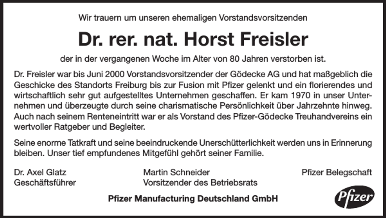 <p>Wir trauern um unseren ehemaligen Vorstandsvorsitzenden</p><p>Dr. rer. nat. Horst Freisler<br />der in der vergangenen Woche im Alter von 80 Jahren verstorben ist.<br />Dr. Freisler war bis Juni 2000 Vorstandsvorsitzender der Gödecke AG und hat maßgeblich die<br />Geschicke des Standorts Freiburg bis zur Fusion mit Pfizer gelenkt und ein florierendes und<br />wirtschaftlich sehr gut aufgestelltes Unternehmen geschaffen. Er kam 1970 in unser Unternehmen und überzeugte durch seine charismatische Persönlichkeit über Jahrzehnte hinweg.<br />Auch nach seinem Renteneintritt war er als Vorstand des Pfizer-Gödecke Treuhandvereins ein<br />wertvoller Ratgeber und Begleiter.<br />Seine enorme Tatkraft und seine beeindruckende Unerschütterlichkeit werden uns in Erinnerung<br />bleiben. Unser tief empfundenes Mitgefühl gehört seiner Familie.<br />Dr. Axel Glatz<br />Geschäftsführer</p><p>Martin Schneider<br />Vorsitzender des Betriebsrats<br />Pfizer Manufacturing Deutschland GmbH</p><p>Pfizer Belegschaft</p>