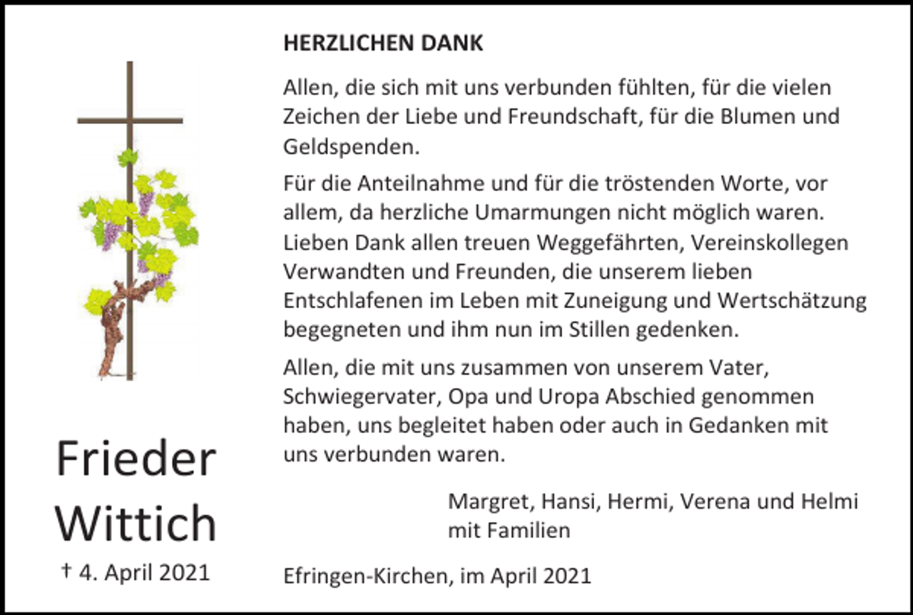<p>HERZLICHEN DANK<br />Allen, die sich mit uns verbunden fühlten, für die vielen<br />Zeichen der Liebe und Freundschaft, für die Blumen und<br />Geldspenden.<br />Für die Anteilnahme und für die tröstenden Worte, vor<br />allem, da herzliche Umarmungen nicht möglich waren.<br />Lieben Dank allen treuen Weggefährten, Vereinskollegen<br />Verwandten und Freunden, die unserem lieben<br />Entschlafenen im Leben mit Zuneigung und Wertschätzung<br />begegneten und ihm nun im Stillen gedenken.</p><p>Frieder<br />Wittich<br />† 4. April 2021</p><p>Allen, die mit uns zusammen von unserem Vater,<br />Schwiegervater, Opa und Uropa Abschied genommen<br />haben, uns begleitet haben oder auch in Gedanken mit<br />uns verbunden waren.<br />Margret, Hansi, Hermi, Verena und Helmi<br />mit Familien<br />Efringen-Kirchen, im April 2021</p>