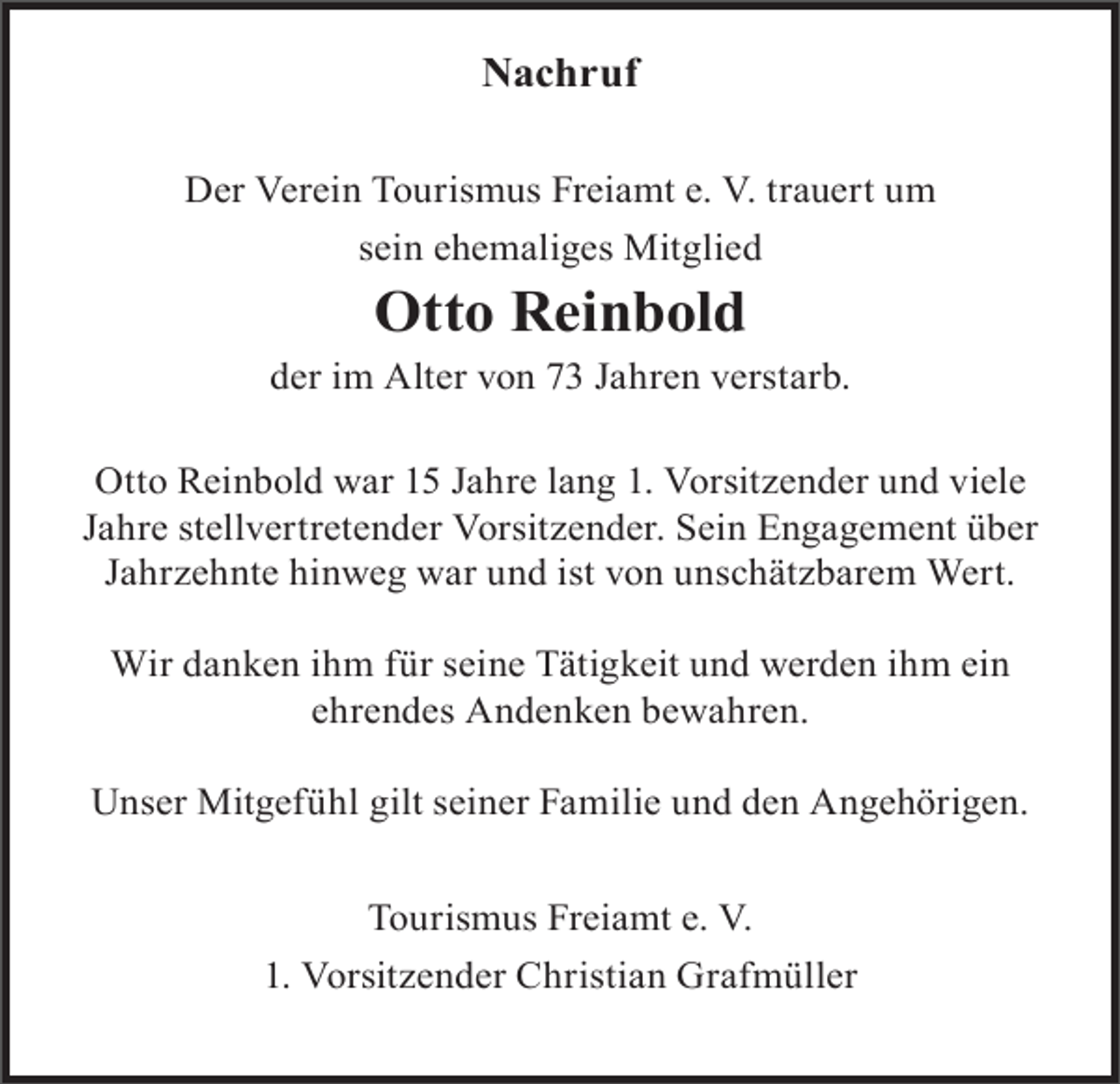 <p>Nachruf<br />Der Verein Tourismus Freiamt e. V. trauert um<br />sein ehemaliges Mitglied</p><p>Otto Reinbold<br />der im Alter von 73 Jahren verstarb.<br />Otto Reinbold war 15 Jahre lang 1. Vorsitzender und viele<br />Jahre stellvertretender Vorsitzender. Sein Engagement über<br />Jahrzehnte hinweg war und ist von unschätzbarem Wert.<br />Wir danken ihm für seine Tätigkeit und werden ihm ein<br />ehrendes Andenken bewahren.<br />Unser Mitgefühl gilt seiner Familie und den Angehörigen.<br />Tourismus Freiamt e. V.<br />1. Vorsitzender Christian Grafmüller</p>
