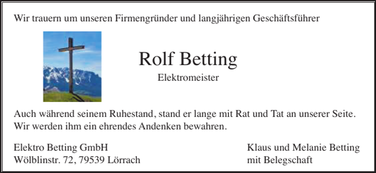 <p>Wir trauern um unseren Firmengründer und langjährigen Geschäftsführer</p><p>Rolf Betting<br />Elektromeister</p><p>Auch während seinem Ruhestand, stand er lange mit Rat und Tat an unserer Seite.<br />Wir werden ihm ein ehrendes Andenken bewahren.<br />Elektro Betting GmbH<br />Wölblinstr. 72, 79539 Lörrach</p><p>Klaus und Melanie Betting<br />mit Belegschaft</p>