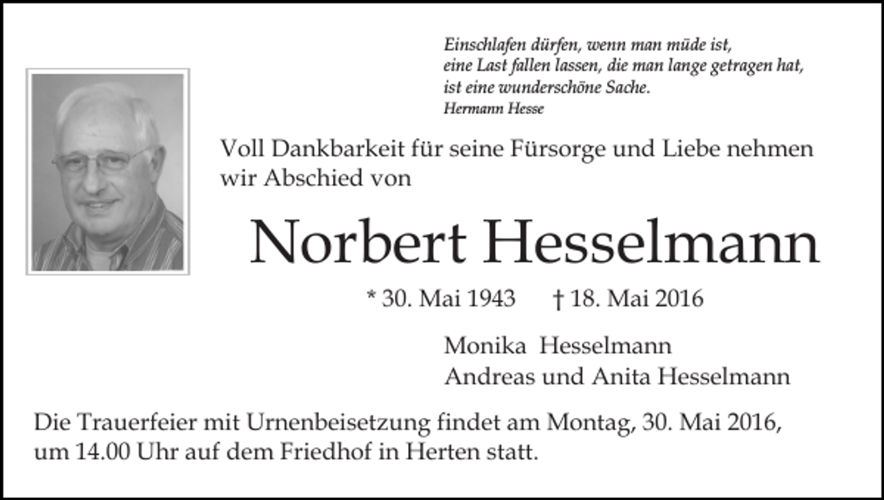 <p>Einschlafen dürfen, wenn man müde ist,<br />eine Last fallen lassen, die man lange getragen hat,<br />ist eine wunderschöne Sache.<br />Hermann Hesse</p><p>Voll Dankbarkeit für seine Fürsorge und Liebe nehmen<br />wir Abschied von</p><p>Norbert Hesselmann<br />* 30. Mai 1943</p><p>† 18. Mai 2016</p><p>Monika Hesselmann<br />Andreas und Anita Hesselmann<br />Die Trauerfeier mit Urnenbeisetzung findet am Montag, 30. Mai 2016,<br />um 14.00 Uhr auf dem Friedhof in Herten statt.</p>