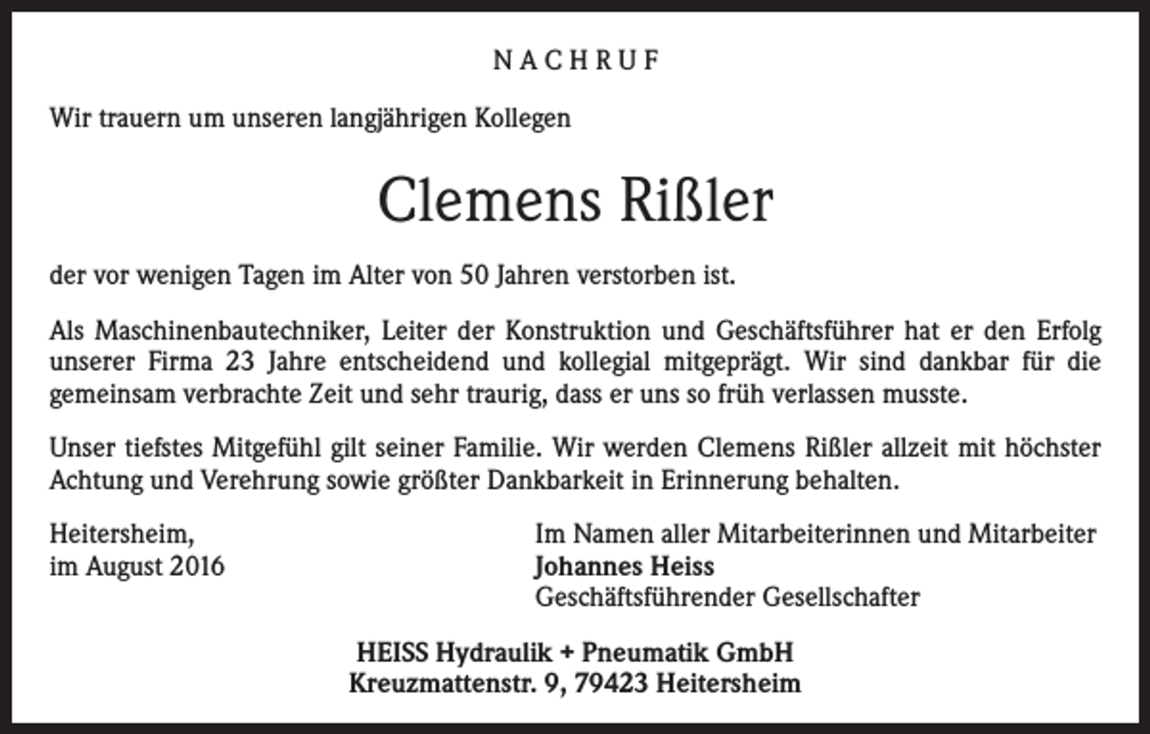 <p>NACHRUF<br />Wir trauern um unseren langjährigen Kollegen</p><p>Clemens Rißler<br />der vor wenigen Tagen im Alter von 50 Jahren verstorben ist.<br />Als Maschinenbautechniker, Leiter der Konstruktion und Geschäftsführer hat er den Erfolg<br />unserer Firma 23 Jahre entscheidend und kollegial mitgeprägt. Wir sind dankbar für die<br />gemeinsam verbrachte Zeit und sehr traurig, dass er uns so früh verlassen musste.<br />Unser tiefstes Mitgefühl gilt seiner Familie. Wir werden Clemens Rißler allzeit mit höchster<br />Achtung und Verehrung sowie größter Dankbarkeit in Erinnerung behalten.<br />Heitersheim,<br />im August 2016</p><p>Im Namen aller Mitarbeiterinnen und Mitarbeiter<br />Johannes Heiss<br />Geschäftsführender Gesellschafter<br />HEISS Hydraulik + Pneumatik GmbH<br />Kreuzmattenstr. 9, 79423 Heitersheim</p>