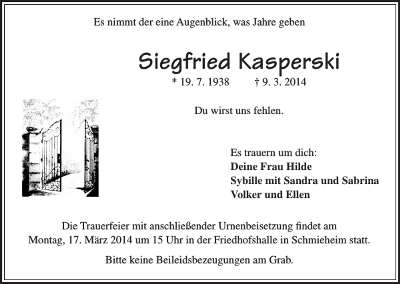 <p>Es nimmt der eine Augenblick, was Jahre geben</p><p>Siegfried Kasperski<br />* 19. 7. 1938</p><p>† 9. 3. 2014</p><p>Du wirst uns fehlen.</p><p>Es trauern um dich:<br />Deine Frau Hilde<br />Sybille mit Sandra und Sabrina<br />Volker und Ellen<br />Die Trauerfeier mit anschließender Urnenbeisetzung findet am<br />Montag, 17. März 2014 um 15 Uhr in der Friedhofshalle in Schmieheim statt.<br />Bitte keine Beileidsbezeugungen am Grab.</p>