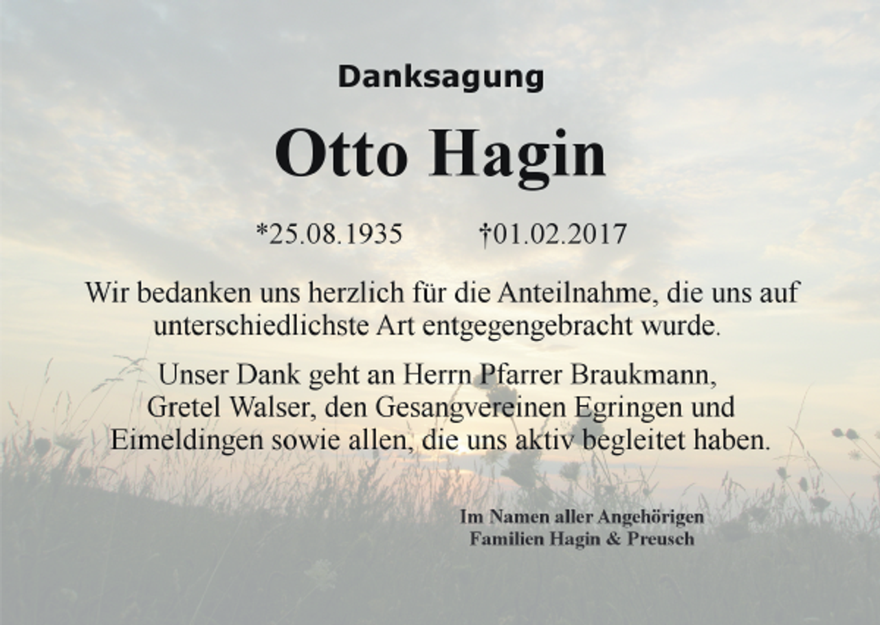 <p>Danksagung</p><p>Otto Hagin<br />*25.08.1935</p><p>†01.02.2017</p><p>Wir bedanken uns herzlich für die Anteilnahme, die uns auf<br />unterschiedlichste Art entgegengebracht wurde.<br />Unser Dank geht an Herrn Pfarrer Braukmann,<br />Gretel Walser, den Gesangvereinen Egringen und<br />Eimeldingen sowie allen, die uns aktiv begleitet haben.<br />Im Namen aller Angehörigen<br />Familien Hagin &amp; Preusch</p>