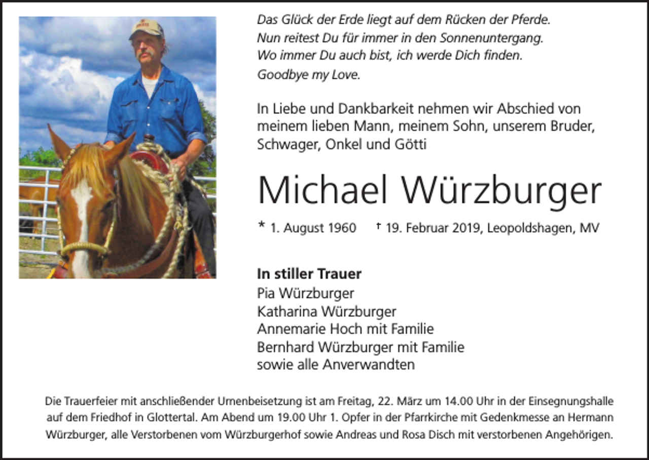 <p>Das Glück der Erde liegt auf dem Rücken der Pferde.<br />Nun reitest Du für immer in den Sonnenuntergang.<br />Wo immer Du auch bist, ich werde Dich finden.<br />Goodbye my Love.</p><p>In Liebe und Dankbarkeit nehmen wir Abschied von<br />meinem lieben Mann, meinem Sohn, unserem Bruder,<br />Schwager, Onkel und Götti</p><p>Michael Würzburger<br />* 1. August 1960</p><p>19. Februar 2019, Leopoldshagen, MV</p><p>In stiller Trauer<br />Pia Würzburger<br />Katharina Würzburger<br />Annemarie Hoch mit Familie<br />Bernhard Würzburger mit Familie<br />sowie alle Anverwandten<br />Die Trauerfeier mit anschließender Urnenbeisetzung ist am Freitag, 22. März um 14.00 Uhr in der Einsegnungshalle<br />auf dem Friedhof in Glottertal. Am Abend um 19.00 Uhr 1. Opfer in der Pfarrkirche mit Gedenkmesse an Hermann<br />Würzburger, alle Verstorbenen vom Würzburgerhof sowie Andreas und Rosa Disch mit verstorbenen Angehörigen.</p>