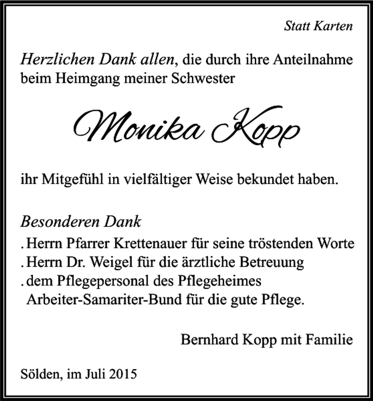 <p>Statt Karten</p><p>Herzlichen Dank allen, die durch ihre Anteilnahme<br />beim Heimgang meiner Schwester</p><p>Monika Kopp<br />ihr Mitgefühl in vielfältiger Weise bekundet haben.</p><p>Besonderen Dank<br />. Herrn Pfarrer Krettenauer für seine tröstenden Worte<br />. Herrn Dr. Weigel für die ärztliche Betreuung<br />. dem Pflegepersonal des Pflegeheimes<br />Arbeiter-Samariter-Bund für die gute Pflege.<br />Bernhard Kopp mit Familie<br />Sölden, im Juli 2015</p>