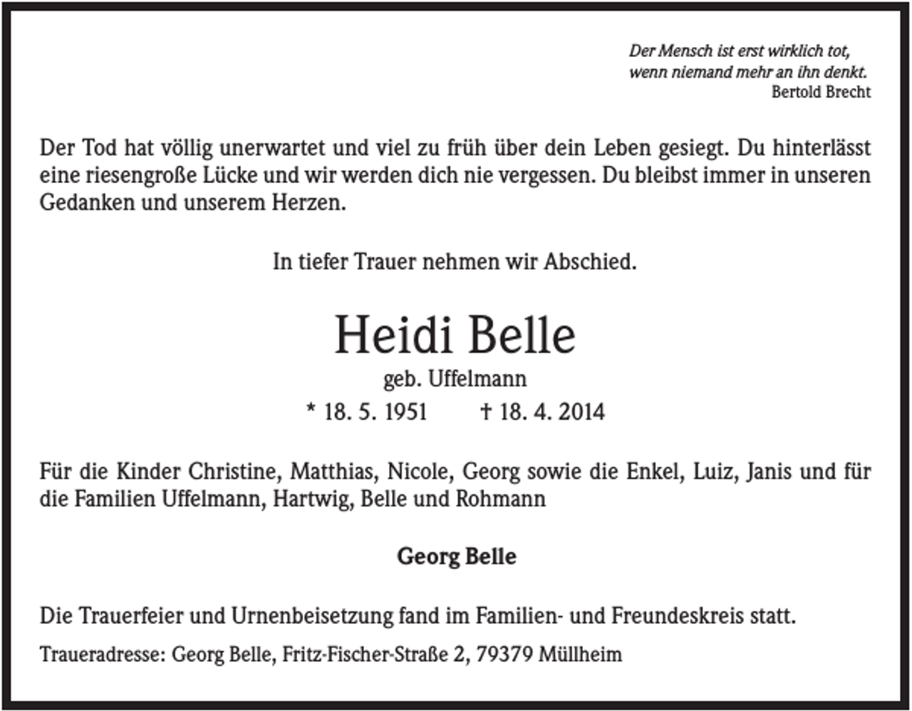 <p>Der Mensch ist erst wirklich tot,<br />wenn niemand mehr an ihn denkt.<br />Bertold Brecht</p><p>Der Tod hat völlig unerwartet und viel zu früh über dein Leben gesiegt. Du hinterlässt<br />eine riesengroße Lücke und wir werden dich nie vergessen. Du bleibst immer in unseren<br />Gedanken und unserem Herzen.<br />In tiefer Trauer nehmen wir Abschied.</p><p>Heidi Belle<br />geb. Uffelmann<br />* 18. 5. 1951<br />† 18. 4. 2014<br />Für die Kinder Christine, Matthias, Nicole, Georg sowie die Enkel, Luiz, Janis und für<br />die Familien Uffelmann, Hartwig, Belle und Rohmann<br />Georg Belle<br />Die Trauerfeier und Urnenbeisetzung fand im Familien- und Freundeskreis statt.<br />Traueradresse: Georg Belle, Fritz-Fischer-Straße 2, 79379 Müllheim</p>