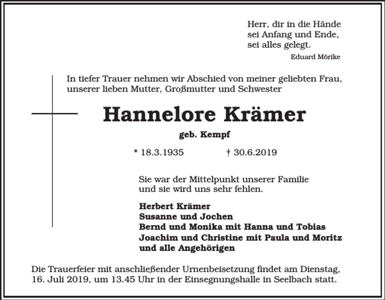 <p>Herr, dir in die Hände<br />sei Anfang und Ende,<br />sei alles gelegt.<br />Eduard Mörike</p><p>In tiefer Trauer nehmen wir Abschied von meiner geliebten Frau,<br />unserer lieben Mutter, Großmutter und Schwester</p><p>Hannelore Krämer<br />geb. Kempf<br />* 18.3.1935</p><p>† 30.6.2019</p><p>Sie war der Mittelpunkt unserer Familie<br />und sie wird uns sehr fehlen.<br />Herbert Krämer<br />Susanne und Jochen<br />Bernd und Monika mit Hanna und Tobias<br />Joachim und Christine mit Paula und Moritz<br />und alle Angehörigen<br />Die Trauerfeier mit anschließender Urnenbeisetzung findet am Dienstag,<br />16. Juli 2019, um 13.45 Uhr in der Einsegnungshalle in Seelbach statt.</p>