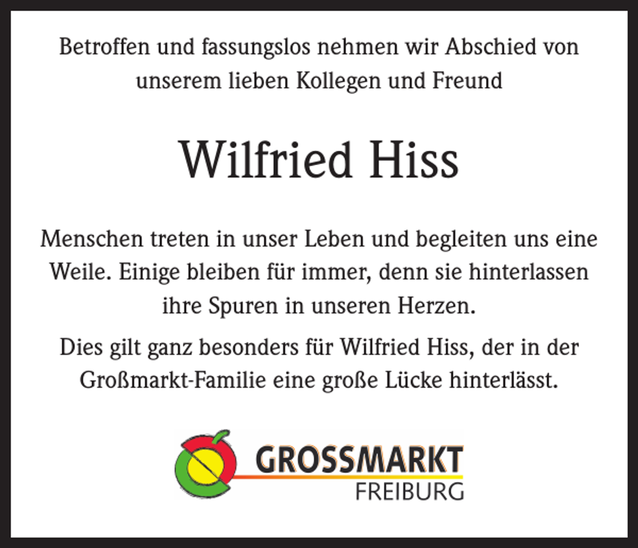 <p>Betroffen und fassungslos nehmen wir Abschied von<br />unserem lieben Kollegen und Freund</p><p>Wilfried Hiss<br />Menschen treten in unser Leben und begleiten uns eine<br />Weile. Einige bleiben für immer, denn sie hinterlassen<br />ihre Spuren in unseren Herzen.<br />Dies gilt ganz besonders für Wilfried Hiss, der in der<br />Großmarkt-Familie eine große Lücke hinterlässt.</p>