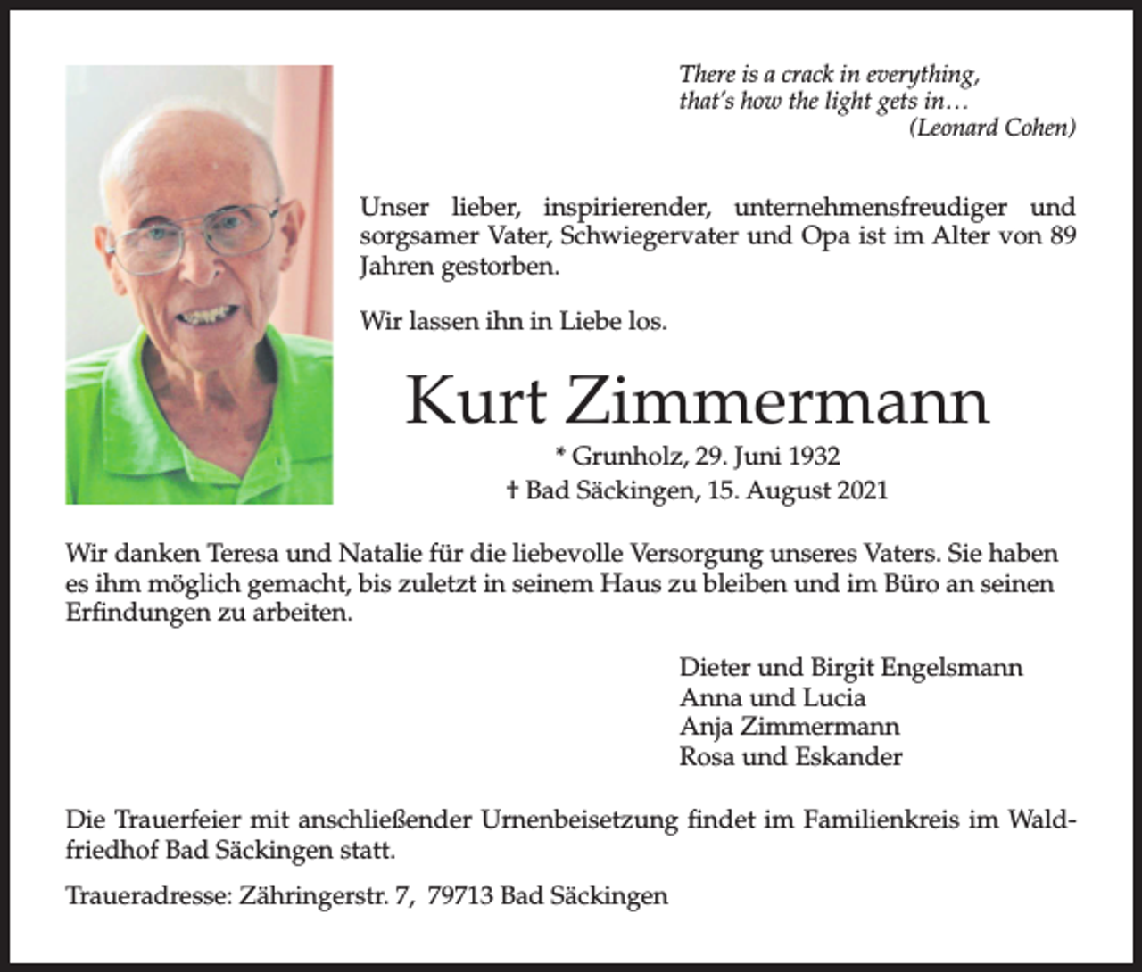 <p>There is a crack in everything,<br />that’s how the light gets in…<br />(Leonard Cohen)</p><p>Unser lieber, inspirierender, unternehmensfreudiger und<br />sorgsamer Vater, Schwiegervater und Opa ist im Alter von 89<br />Jahren gestorben.<br />Wir lassen ihn in Liebe los.</p><p>Kurt Zimmermann<br />* Grunholz, 29. Juni 1932<br />† Bad Säckingen, 15. August 2021<br />Wir danken Teresa und Natalie für die liebevolle Versorgung unseres Vaters. Sie haben<br />es ihm möglich gemacht, bis zuletzt in seinem Haus zu bleiben und im Büro an seinen<br />Erfindungen zu arbeiten.<br />Dieter und Birgit Engelsmann<br />Anna und Lucia<br />Anja Zimmermann<br />Rosa und Eskander<br />Die Trauerfeier mit anschließender Urnenbeisetzung findet im Familienkreis im Waldfriedhof Bad Säckingen statt.<br />Traueradresse: Zähringerstr. 7, 79713 Bad Säckingen</p>