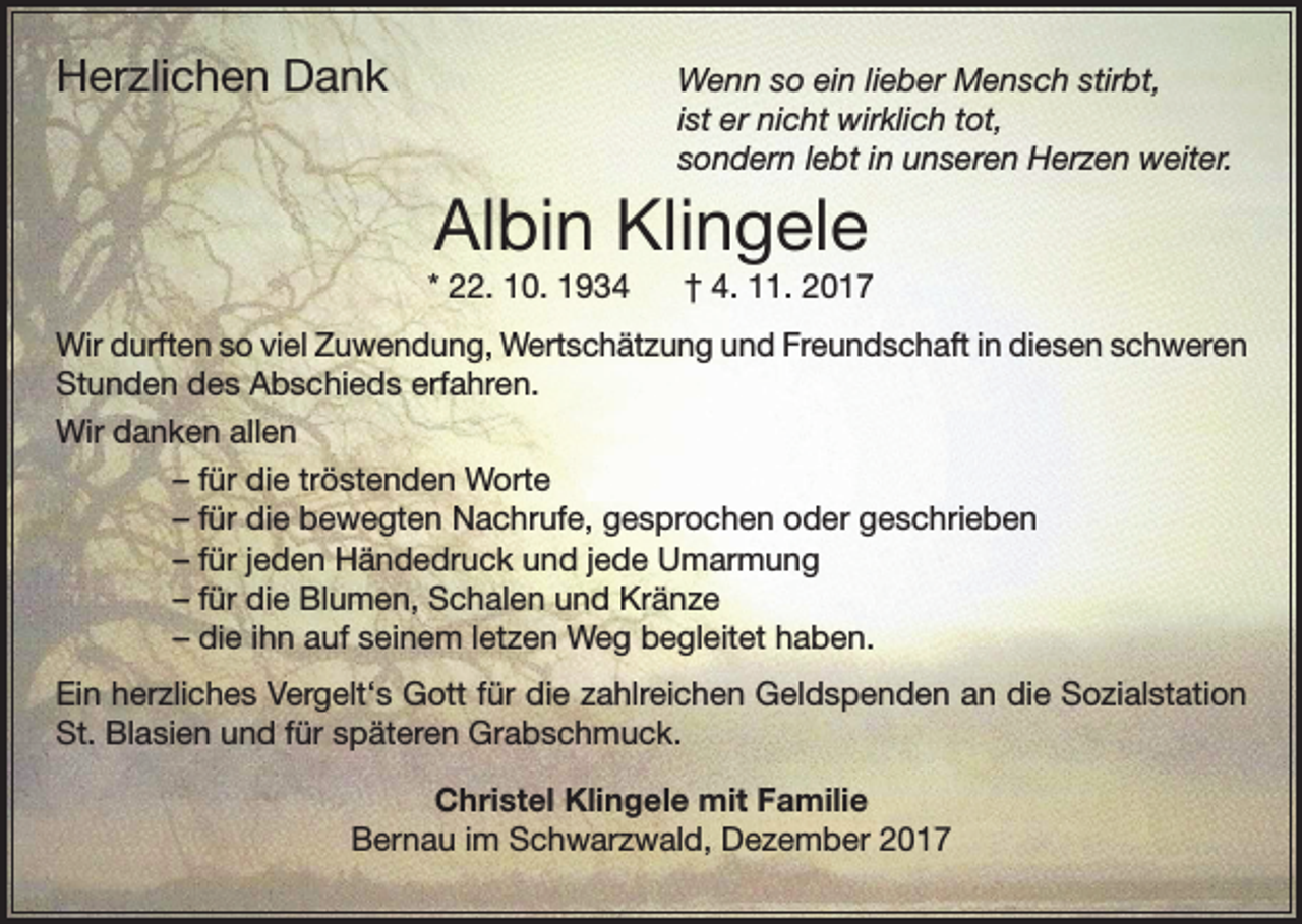 <p>Herzlichen Dank</p><p>Wenn so ein lieber Mensch stirbt,<br />ist er nicht wirklich tot,<br />sondern lebt in unseren Herzen weiter.</p><p>Albin Klingele<br />* 22. 10. 1934</p><p>† 4. 11. 2017</p><p>Wir durften so viel Zuwendung, Wertschätzung und Freundschaft in diesen schweren<br />Stunden des Abschieds erfahren.<br />Wir danken allen</p><p>– für die tröstenden Worte</p><p>– für die bewegten Nachrufe, gesprochen oder geschrieben</p><p>– für jeden Händedruck und jede Umarmung</p><p>– für die Blumen, Schalen und Kränze</p><p>– die ihn auf seinem letzen Weg begleitet haben.<br />Ein herzliches Vergelt‘s Gott für die zahlreichen Geldspenden an die Sozialstation<br />St. Blasien und für späteren Grabschmuck.<br />Christel Klingele mit Familie<br />Bernau im Schwarzwald, Dezember 2017</p>